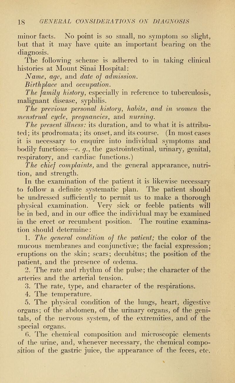 minor facts. No point is so small, no symptom so slight, but that it may have quite an important bearing on the diagnosis. The following scheme is adhered to in taking clinical histories at Mount Sinai Hospital: Name, age, and date of admission. Birthplace and occupation. The family history, especially in reference to tuberculosis, malignant disease, syphilis. The previous personal history, habits, and in women the menstrual cycle, pregnancies, and nursing. The present illness: its duration, and to what it is attribu- ted; its prodromata; its onset, and its course. (In most cases it is necessary to enquire into individual symptoms and bodily functions—e. g., the gastrointestinal, urinary, genital, respiratory, and cardiac functions.) The chief complaints, and the general appearance, nutri- tion, and strength. In the examination of the patient it is likewise necessary to follow a definite systematic plan. The patient should be undressed sufficiently to permit us to make a thorough physical examination. Very sick or feeble patients will be in bed, and in our office the individual may be examined in the erect or recumbent position. The routine examina- tion should determine: 1. The general condition of the patient; the color of the mucous membranes and conjunctivse; the facial expression; eruptions on the skin; scars; decubitus; the position of the patient, and the presence of oedema. 2. The rate and rhythm of the pulse; the character of the arteries and the arterial tension. 3. The rate, type, and character of the respirations. 4. The temperature. 5. The physical condition of the lungs, heart, digestive organs; of the abdomen, of the urinary organs, of the geni- tals, of the nervous system, of the extremities, and of the special organs. 6. The chemical composition and microscopic elements of the urine, and, whenever necessary, the chemical compo- sition of the gastric juice, the appearance of the feces, etc.