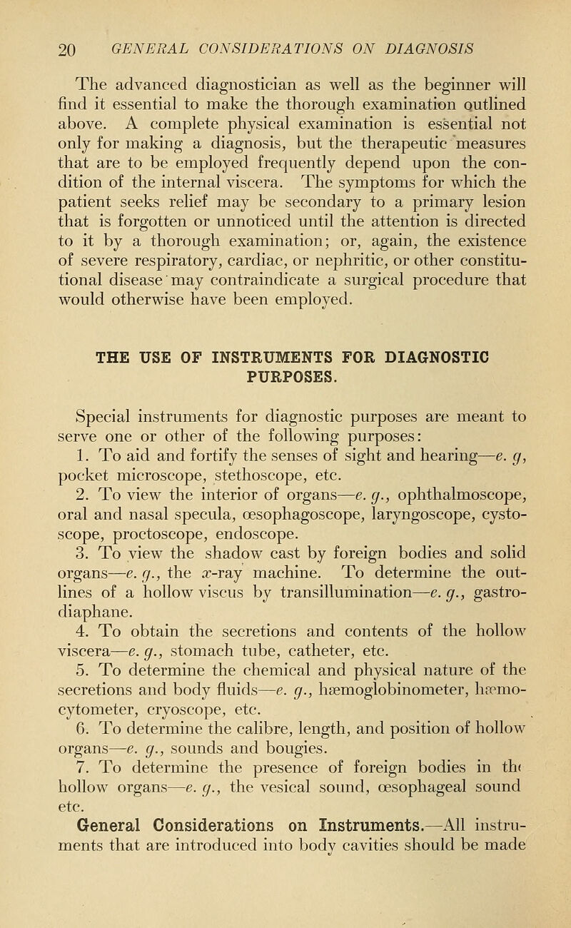 The advanced diagnostician as well as the beginner will find it essential to make the thorough examination outlined above. A complete physical examination is essential not only for making a diagnosis, but the therapeutic measures that are to be employed frequently depend upon the con- dition of the internal viscera. The symptoms for which the patient seeks relief may be secondary to a primary lesion that is forgotten or unnoticed until the attention is directed to it by a thorough examination; or, again, the existence of severe respiratory, cardiac, or nephritic, or other constitu- tional disease may contraindicate a surgical procedure that would otherwise have been employed. THE USE OF INSTRUMENTS FOR DIAGNOSTIC PURPOSES. Special instruments for diagnostic purposes are meant to serve one or other of the following purposes: 1. To aid and fortify the senses of sight and hearing—e. g, pocket microscope, stethoscope, etc. 2. To view the interior of organs—e. g., ophthalmoscope, oral and nasal specula, oesophagoscope, laryngoscope, cysto- scope, proctoscope, endoscope. 3. To view the shadow cast by foreign bodies and solid organs—e. g., the a;-ray machine. To determine the out- lines of a hollow viscus by transillumination—e.g., gastro- diaphane. 4. To obtain the secretions and contents of the hollow viscera—e. g., stomach tube, catheter, etc. 5. To determine the chemical and physical nature of the secretions and body fluids—e. g., hsemoglobinometer, hremo- cytometer, cryoscope, etc. 6. To determine the calibre, length, and position of hollow organs—e. g., sounds and bougies. 7. To determine the presence of foreign bodies in th( hollow organs—e. g., the vesical sound, oesophageal sound etc. General Considerations on Instruments.—All instru- ments that are introduced into bodv cavities should be made