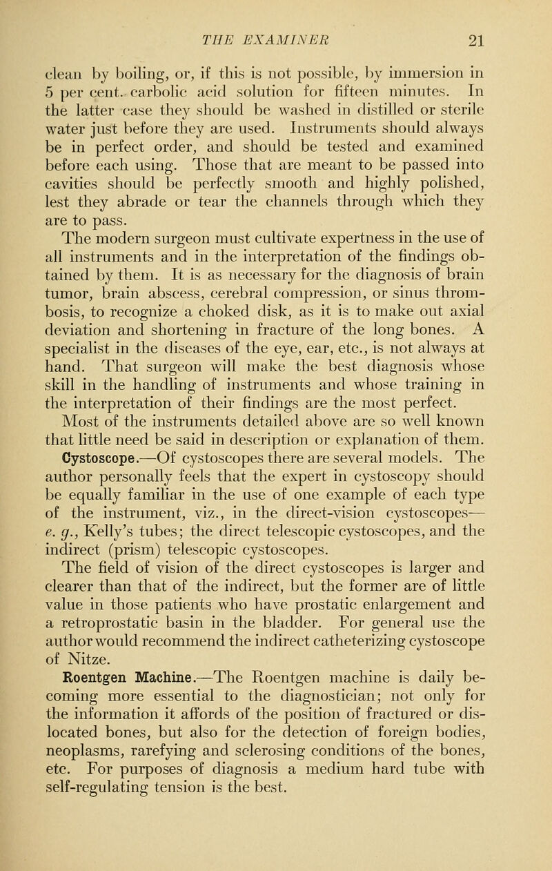 clean by boiling, or, if this is not possible, by immersion in 5 per cent, carbolic acid solution for fifteen minutes. In the latter case they should be washed in distilled or sterile water just before they are used. Instruments should always be in perfect order, and should be tested and examined before each using. Those that are meant to be passed into cavities should be perfectly smooth and highly polished, lest they abrade or tear the channels through which they are to pass. The modern surgeon must cultivate expertness in the use of all instruments and in the interpretation of the findings ob- tained by them. It is as necessary for the diagnosis of brain tumor, brain abscess, cerebral compression, or sinus throm- bosis, to recognize a choked disk, as it is to make out axial deviation and shortening in fracture of the long bones. A specialist in the diseases of the eye, ear, etc., is not always at hand. That surgeon will make the best diagnosis whose skill in the handling of instruments and whose training in the interpretation of their findings are the most perfect. Most of the instruments detailed above are so well known that little need be said in description or explanation of them. Cystoscope.—Of cystoscopes there are several models. The author personally feels that the expert in cystoscopy should be equally familiar in the use of one example of each type of the instrument, viz., in the direct-vision cystoscopes— e. g., Kelly's tubes; the direct telescopic cystoscopes, and the indirect (prism) telescopic cystoscopes. The field of vision of the direct cystoscopes is larger and clearer than that of the indirect, but the former are of little value in those patients who have prostatic enlargement and a retroprostatic basin in the bladder. For general use the author would recommend the indirect catheterizing cystoscope of Nitze. Roentgen Machine.—The Roentgen machine is daily be- coming more essential to the diagnostician; not only for the information it affords of the position of fractured or dis- located bones, but also for the detection of foreign bodies, neoplasms, rarefying and sclerosing conditions of the bones, etc. For purposes of diagnosis a medium hard tube with self-regulating tension is the best.