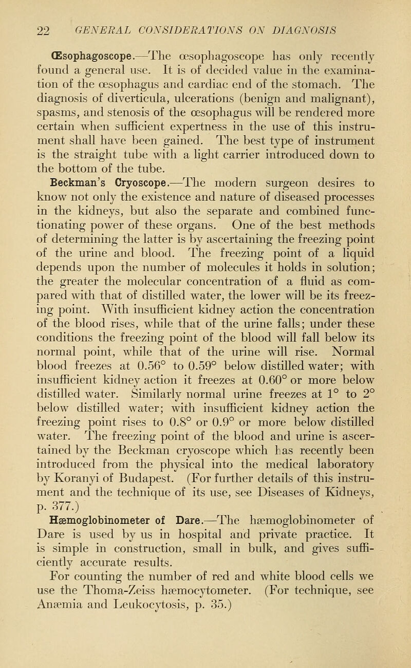 (Esophagoscope.—The oesophagoscope has only recently found a general use. It is of decided value in the examina- tion of the oesophagus and cardiac end of the stomach. The diagnosis of diverticula, ulcerations (benign and malignant), spasms, and stenosis of the oesophagus will be rendered more certain when sufficient expertness in the use of this instru- ment shall have been gained. The best type of instrument is the straight tube with a light carrier introduced down to the bottom of the tube. Beckman's Cryoscope.—The modern surgeon desires to know not only the existence and nature of diseased processes in the kidneys, but also the separate and combined func- tionating power of these organs. One of the best methods of determining the latter is by ascertaining the freezing point of the urine and blood. The freezing point of a liquid depends upon the number of molecules it holds in solution; the greater the molecular concentration of a fluid as com- pared with that of distilled water, the lower will be its freez- ing point. With insufficient kidney action the concentration of the blood rises, while that of the urine falls; under these conditions the freezing point of the blood will fall below its normal point, while that of the urine will rise. Normal blood freezes at 0.56° to 0.59° below distilled water; with insufficient kidney action it freezes at 0.60° or more below distilled w^ater. Similarly normal urine freezes at 1° to 2° below distilled water; with insufficient kidney action the freezing point rises to 0.8° or 0.9° or more below distilled water. The freezing point of the blood and urine is ascer- tained by the Beckman cryoscope which has recently been introduced from the physical into the medical laboratory by Koranyi of Budapest. (For further details of this instru- ment and the technique of its use, see Diseases of Kidneys, p. 377.) Hsemoglobinometer of Dare.—The hsemoglobinometer of Dare is used by us in hospital and private practice. It is simple in construction, small in bulk, and gives suffi- ciently accurate results. For counting the number of red and white blood cells we use the Thoma-Zeiss hpemocytometer. (For technique, see Anpemia and I^eukocytosis, p. 35.)