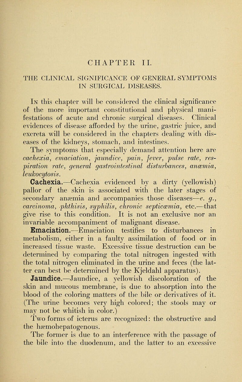 CHAPTER 11. THE CLINICAL SIGNIFICANCE OF GENERAL SYMPTOMS IN SURGICAL DISEASES. In this chapter will be considered the clinical significance of the more important constitutional and physical mani- festations of acute and chronic surgical diseases. Clinical evidences of disease afforded by the urine, gastric juice, and excreta will be considered in the chapters dealing with dis- eases of the kidneys, stomach, and intestines. The symptoms that especially demand attention here are cachexia, emaciation, jaundice, pain, fever, pulse rate, res- piration rate, general gastrointestinal disturbances, anoemia, leukocytosis. Cachexia.—Cachexia evidenced by a dirty (yellowish) pallor of the skin is associated with the later stages of secondary anaemia and accompanies those diseases—e. g., carcinoma, phthisis, syphilis, chronic septicoemia, etc.—that give rise to this condition. It is not an exclusive nor an invariable accompaniment of malignant disease. Emaciation.—Emaciation testifies to disturbances in metabolism, either in a faulty assimilation of food or in increased tissue waste. Excessive tissue destruction can be determined by comparing the total nitrogen ingested with the total nitrogen eliminated in the urine and feces (the lat- ter can best be determined by the Kjeldahl apparatus). Jaundice.—Jaundice, a yellowish discoloration of the skin and mucous membrane, is due to absorption into the blood of the coloring matters of the bile or derivatives of it. (The urine becomes very high colored; the stools may or may not be whitish in color.) Two forms of icterus are recognized: the obstructive and the haemohepatogenous. The former is due to an interference with the passage of the bile into the duodenum, and the latter to an excessive