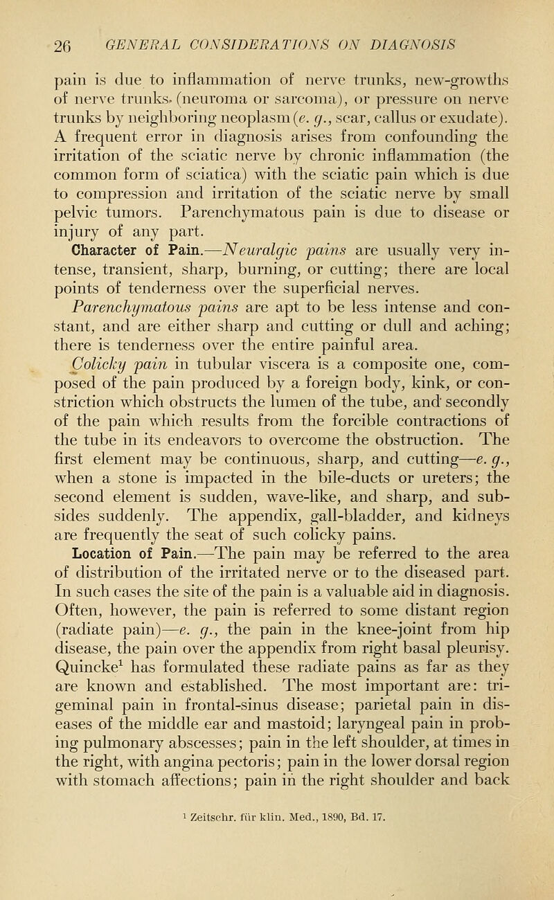 pain is due to inflammation of nerve trunks, new-growths of nerve trunks, (neuroma or sarcoma), or pressure on nerve trunks by neighboring neoplasm (e. g., scar, calkis or exudate). A frequent error in diagnosis arises from confounding the irritation of the sciatic nerve by chronic inflammation (the common form of sciatica) with the sciatic pain which is due to compression and irritation of the sciatic nerve by small pelvic tumors. Parenchymatous pain is due to disease or injury of any part. Character of Pain.—Neuralgic pains are usually very in- tense, transient, sharp, burning, or cutting; there are local points of tenderness over the superficial nerves. Parenchymatous pains are apt to be less intense and con- stant, and are either sharp and cutting or dull and aching; there is tenderness over the entire painful area. Colicky pain in tubular viscera is a composite one, com- posed of the pain produced by a foreign body, kink, or con- striction which obstructs the lumen of the tube, and secondly of the pain which results from the forcible contractions of the tube in its endeavors to overcome the obstruction. The first element may be continuous, sharp, and cutting—e. g., when a stone is impacted in the bile-ducts or ureters; the second element is sudden, wave-like, and sharp, and sub- sides suddenly. The appendix, gall-bladder, and kidneys are frequently the seat of such colicky pains. Location of Pain.—The pain may be referred to the area of distribution of the irritated nerve or to the diseased part. In such cases the site of the pain is a valuable aid in diagnosis. Often, however, the pain is referred to some distant region (radiate pain)—e. g., the pain in the knee-joint from hip disease, the pain over the appendix from right basal pleurisy. Quincke^ has formulated these radiate pains as far as they are known and established. The most important are: tri- geminal pain in frontal-sinus disease; parietal pain in dis- eases of the middle ear and mastoid; laryngeal pain in prob- ing pulmonary abscesses; pain in the left shoulder, at times in the right, with angina pectoris; pain in the lower dorsal region with stomach affections; pain in the right shoulder and back 1 Zeitschr. fiir klin. Med., 1890, Bd. 17.