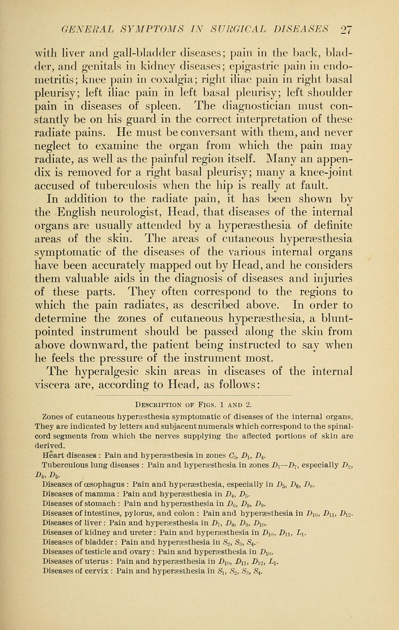 with liver and gall-bladder diseases; pain in the back, blad- der, and genitals in kidney diseases; epigastric pain in endo- metritis; knee pain in coxalgia; right iliac pain in right basal pleurisy; left iliac pain in left basal pleurisy; left shoulder pain in diseases of spleen. The diagnostician must con- stantly be on his guard in the correct interpretation of these radiate pains. He must be conversant with them, and never neglect to examine the organ from which the pain may radiate, as well as the painful region itself. Many an appen- dix is removed for a right basal pleurisy; many a knee-joint accused of tuberculosis when the hip is really at fault. In addition to the radiate pain, it has been shown by the English neurologist, Head, that diseases of the internal organs are usually attended by a hyperaesthesia of definite areas of the skin. The areas of cutaneous hyperaesthesia symptomatic of the diseases of the various internal organs have been accurately mapped out by Head, and he considers them valuable aids in the diagnosis of diseases and injuries of these parts. They often correspond to the regions to which the pain radiates, as described above. In order to determine the zones of cutaneous hyperaesthesia, a blunt- pointed instrument should be passed along the skin from above downward, the patient being instructed to say when he feels the pressure of the instrument most. The hyperalgesic skin areas in diseases of the internal viscera are, according to Head, as follows: Desckiption of Figs. 1 and 2. Zones of cutaneous hypersesthesia symptomatic of diseases of the internal organs. They are indicated by letters and subjacent numerals which correspond to the spinal- cord segments from which the nerves supplying the affected portions of skin are derived. Heart diseases : Pain and hypersesthesia in zones C3, i>i, D4. Tuberculous lung diseases : Pain and hypersesthesia in zones Di—D-,, especially Do, A. A- Diseases of oesophagus : Pain and hyperaesthesia, especially in D^, Dj, Dg,. Diseases of mamma : Pain and hypersesthesia in D^, D^. Diseases of stomach : Pain and hypersesthesia in X>o, Dg, -Do- Diseases of intestines, pylorus, and colon : Pain and hypersesthesia in Dm, Du, A-.>- Diseases of liver : Pain and hypersesthesia in D7, Bs, Dci, Dio. Diseases of kidney and ureter: Pain and hyperesthesia in Djo, Dn, Li- Diseases of bladder: Pain and hypersesthesia in &, S3, S4.- Diseases of testicle and ovary : Pain and hypersesthesia in Dm. Diseases of uterus : Pain and hypersesthesia in Djo, Ai> -D121 -Z-i- Diseases of cervix : Pain and hypersesthesia in Si, So, S'j, S4.