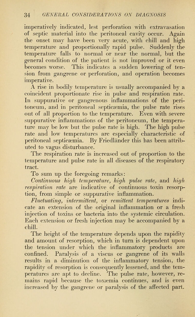 imperatively indicated, lest perforation with extravasation of septic material into the peritoneal cavity occur. Again the onset may have been very acute, with chill and high temperature and proportionally rapid pulse. Suddenly the temperature falls to normal or near the normal, but the general condition of the patient is not improved or it even becomes worse. This indicates a sudden lowering of ten- sion from gangrene or perforation, and operation becomes imperative. A rise in bodily temperature is usually accompanied by a coincident proportionate rise in pulse and respiration rate. In suppurative or gangrenous inflammations of the peri- toneum, and in peritoneal septicaemia, the pulse rate rises out of all proportion to the temperature. Even with severe suppurative inflammations of the peritoneum, the tempera- ture may be low but the pulse rate is high. The high pulse rate and low temperatures are especially characteristic of peritoneal septicaemia. By Friedlander this has been attrib- uted to vagus disturbance. The respiration rate is increased out of proportion to the temperature and pulse rate in all diseases of the respiratory tract. To sum up the foregoing remarks: Continuous high temperature, high pulse rate, and high respiration rate are indicative of continuous toxin resorp- tion, from simple or suppurative inflammation. Fluctuating, intermittent, or remittent temperatures indi- cate an extension of the original inflammation or a fresh injection of toxins or bacteria into the systemic circulation. Each extension or fresh injection may be accompanied by a chill. The height of the temperature depends upon the rapidity and amount of resorption, which in turn is dependent upon the tension under which the inflammatory products are confined. Paralysis of a viscus or gangrene of its walls results in a diminution of the inflammatory tension, the rapidity of resorption is consequently lessened, and the tem- peratures are apt to decline. The pulse rate, however, re- mains rapid because the toxaemia continues, and is even increased by the gangrene or paralysis of the affected part.