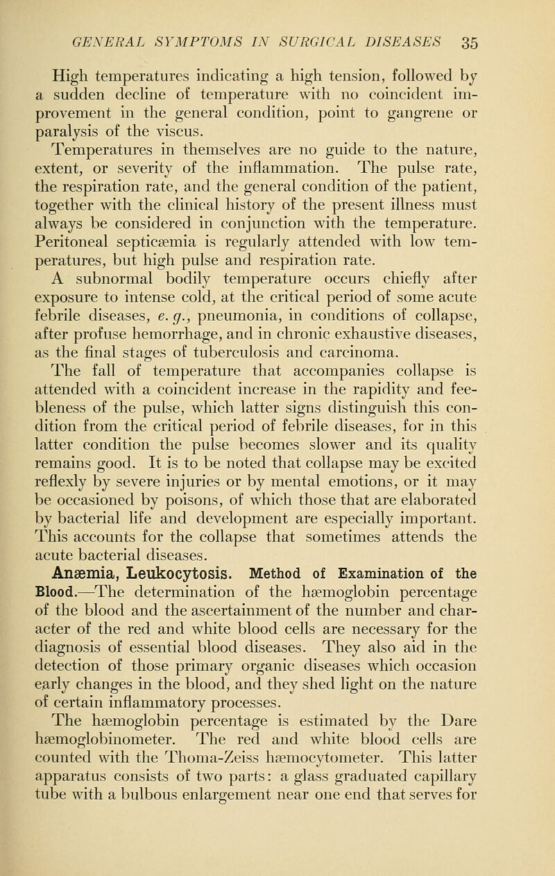 High temperatures indicating a high tension, followed by a sudden decline of temperature with no coincident im- provement in the general condition, point to gangrene or paralysis of the viscus. Temperatures in themselves are no guide to the nature, extent, or severity of the inflammation. The pulse rate, the respiration rate, and the general condition of the patient, together with the clinical history of the present illness must always be considered in conjunction with the temperature. Peritoneal septicaemia is regularly attended with low tem- peratures, but high pulse and respiration rate. A subnormal bodily temperature occurs chiefly after exposure to intense cold, at the critical period of some acute febrile diseases, e. g., pneumonia, in conditions of collapse, after profuse hemorrhage, and in chronic exhaustive diseases, as the final stages of tuberculosis and carcinoma. The fall of temperature that accompanies collapse is attended with a coincident increase in the rapidity and fee- bleness of the pulse, which latter signs distinguish this con- dition from the critical period of febrile diseases, for in this latter condition the pulse becomes slower and its quality remains good. It is to be noted that collapse may be excited reflexly by severe injuries or by mental emotions, or it may be occasioned by poisons, of which those that are elaborated by bacterial life and development are especially important. This accounts for the collapse that sometimes attends the acute bacterial diseases. Anaemia, Leukocytosis. Method of Examination of the Blood.—The determination of the haemoglobin percentage of the blood and the ascertainment of the number and char- acter of the red and white blood cells are necessary for the diagnosis of essential blood diseases. They also aid in the detection of those primary organic diseases which occasion early changes in the blood, and they shed light on the nature of certain inflammatory processes. The haemoglobin percentage is estimated by the Dare hsemoglobinometer. The red and white blood cells are counted with the Thoma-Zeiss haemocytometer. This latter apparatus consists of two parts: a glass graduated capillary tube with a bulbous enlargement near one end that serves for