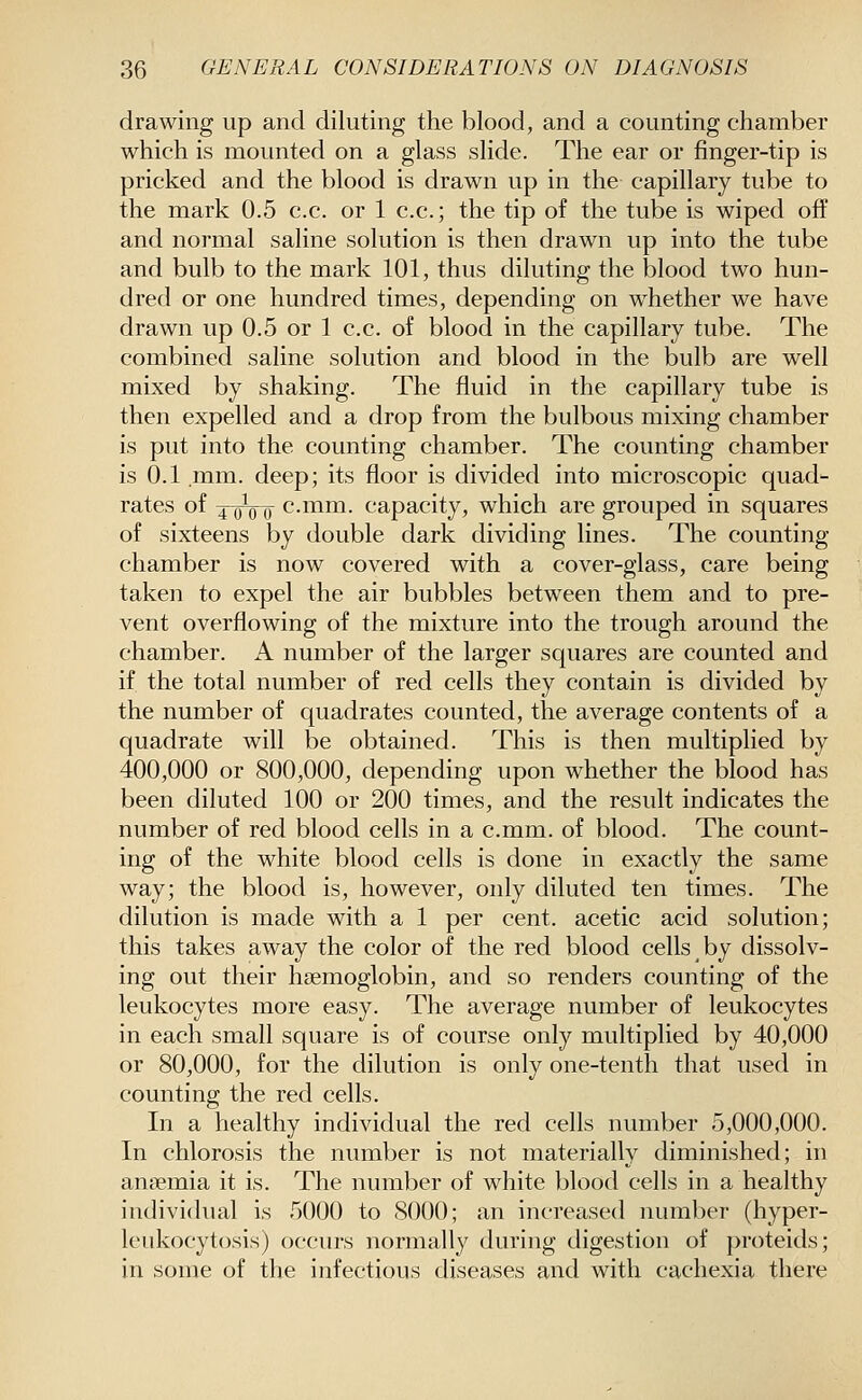 drawing up and diluting the blood, and a counting chamber which is mounted on a glass slide. The ear or finger-tip is pricked and the blood is drawn up in the capillary tube to the mark 0.5 c.c. or 1 c.c; the tip of the tube is wiped off and normal saline solution is then drawn up into the tube and bulb to the mark 101, thus diluting the blood two hun- dred or one hundred times, depending on whether we have drawn up 0.5 or 1 c.c. of blood in the capillary tube. The combined saline solution and blood in the bulb are well mixed by shaking. The fluid in the capillary tube is then expelled and a drop from the bulbous mixing chamber is put into the counting chamber. The counting chamber is 0.1 mm. deep; its floor is divided into microscopic quad- rates of ^^0^ c.mm. capacity, which are grouped in squares of sixteens by double dark dividing lines. The counting chamber is now covered with a cover-glass, care being taken to expel the air bubbles between them and to pre- vent overflowing of the mixture into the trough around the chamber. A number of the larger squares are counted and if the total number of red cells they contain is divided by the number of quadrates counted, the average contents of a quadrate will be obtained. This is then multiplied by 400,000 or 800,000, depending upon whether the blood has been diluted 100 or 200 times, and the result indicates the number of red blood cells in a c.mm. of blood. The count- ing of the white blood cells is done in exactly the same way; the blood is, however, only diluted ten times. The dilution is made with a 1 per cent, acetic acid solution; this takes away the color of the red blood cells by dissolv- ing out their hsemoglobin, and so renders counting of the leukocytes more easy. The average number of leukocytes in each small square is of course only multiplied by 40,000 or 80,000, for the dilution is only one-tenth that used in counting the red cells. In a healthy individual the red cells number 5,000,000. In chlorosis the number is not materially diminished; in anaemia it is. The number of white blood cells in a healthy individual is 5000 to 8000; an increased number (hyper- leukocytosis) occurs normally during digestion of proteids; in some of the infectious diseases and with cachexia there