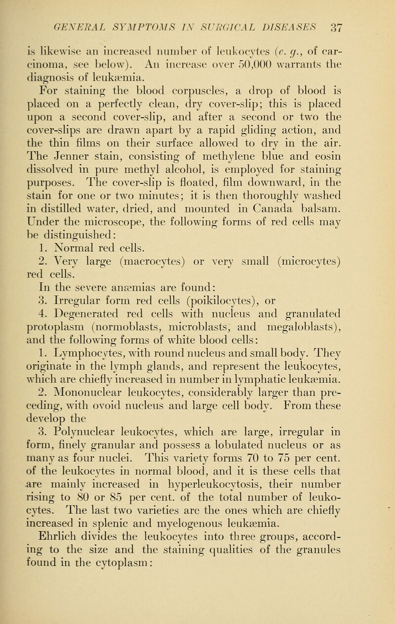 is likewise an increased number of leukocytes (r. g., of car- cinoma, see l)elow). i\.n increase over 50,000 warrants the diagnosis of leukaemia. For staining the blood corpuscles, a drop of blood is placed on a perfectly clean, dry cover-slip; this is placed upon a second cover-slip, and after a second or two the cover-slips are drawn apart by a rapid gliding action, and the thin films on their surface allowed to dry in the air. The Jenner stain, consisting of methylene blue and eosin dissolved in pure methyl alcohol, is employed for staining purposes. The cover-slip is floated, film downward, in the stain for one or two minutes; it is then thoroughly washed in distilled water, dried, and mounted in Canada balsam. Under the microscope, the following forms of red cells may be distinguished: 1. Normal red cells. 2. Very large (macrocytes) or very small (microcytes) red cells. In the severe ana?mias are found: 3. Irregular form red cells (poikilocytes), or 4. Degenerated red cells with nucleus and granulated protoplasm (normoblasts, microblasts, and megaloblasts), and the following forms of white blood cells: 1. Lymphocytes, with round nucleus and small body. They originate in the lymph glands, and represent the leukocytes, which are chiefly increased in number in lymphatic leukaemia. 2. Mononuclear leukocytes, considerably larger than pre- ceding, with ovoid nucleus and large cell body. From these develop the 3. Polynuclear leukocytes, which are large, irregular in form, finely granular and possess a lobulated nucleus or as many as four nuclei. This variety forms 70 to 75 per cent, of the leukocytes in normal blood, and it is these cells that .are mainly increased in hyperleukocytosis, their number rising to 80 or 85 per cent, of the total number of leuko- cytes. The last two varieties are the ones which are chiefly increased in splenic and myelogenous leukaemia. Ehrlich divides the leukocytes into three groups, accord- ing to the size and the staining qualities of the granules found in the cytoplasm: