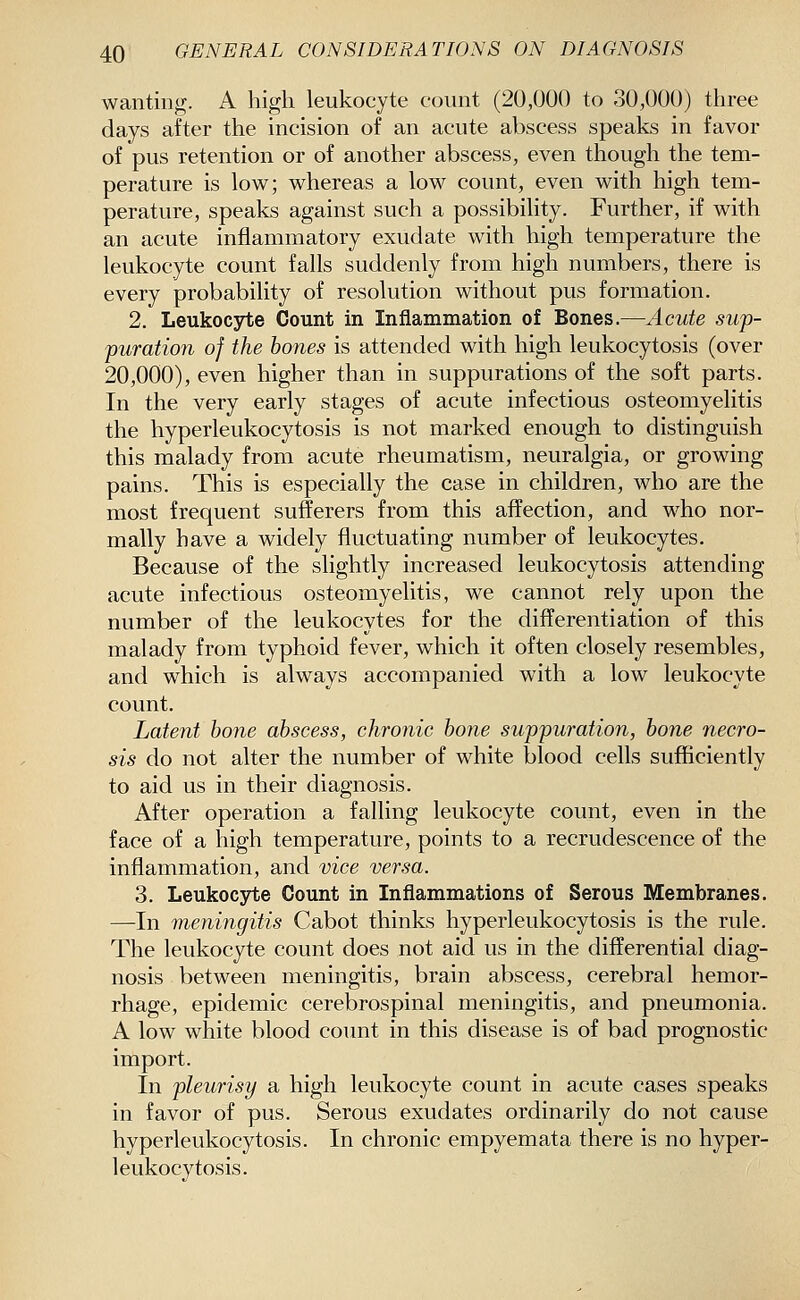 wanting. A high leukocyte count (20,000 to 30,000) three days after the incision of an acute abscess speaks in favor of pus retention or of another abscess, even though the tem- perature is low; whereas a low count, even with high tem- perature, speaks against such a possibility. Further, if with an acute inflammatory exudate with high temperature the leukocyte count falls suddenly from high numbers, there is every probability of resolution without pus formation. 2. Leukoc3rte Count in Inflammation of Bones.—Acute swp- furation of the bones is attended with high leukocytosis (over 20,000), even higher than in suppurations of the soft parts. In the very early stages of acute infectious osteomyelitis the hyperleukocytosis is not marked enough to distinguish this malady from acute rheumatism, neuralgia, or growing pains. This is especially the case in children, who are the most frequent sufferers from this affection, and who nor- mally have a widely fluctuating number of leukocytes. Because of the slightly increased leukocytosis attending acute infectious osteomyelitis, we cannot rely upon the number of the leukocytes for the differentiation of this malady from typhoid fever, which it often closely resembles, and which is always accompanied with a low leukocyte count. Latent bone abscess, chronic bone suppuratioji, bone necro- sis do not alter the number of white blood cells sufficiently to aid us in their diagnosis. After operation a falling leukocyte count, even in the face of a high temperature, points to a recrudescence of the inflammation, and vice versa. 3. Leukocjrte Count in Inflammations of Serous Membranes, —In meningitis Cabot thinks hyperleukocytosis is the rule. The leukocyte count does not aid us in the differential diag- nosis between meningitis, brain abscess, cerebral hemor- rhage, epidemic cerebrospinal meningitis, and pneumonia. A low white blood count in this disease is of bad prognostic import. In pleurisy a high leukocyte count in acute cases speaks in favor of pus. Serous exudates ordinarily do not cause hyperleukocytosis. In chronic empyemata there is no hyper- leukocytosis.