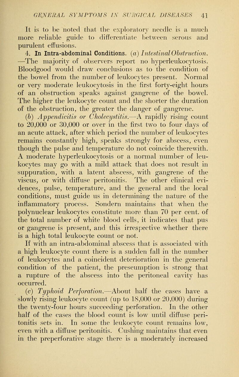 It is to be noted that the exploratory needle is a much more reliable guide to differentiate between serous and purulent effusions. 4. In Intra-abdominal Conditions, (a) Intestinal Obstruction. —The majority of observers report no hyperleukocytosis. Bloodgood would draw conclusions as to the condition of the bowel from the number of leukocytes present. Normal or very moderate leukocytosis in the first forty-eight hours of an obstruction speaks against gangrene of the bowel. The higher the leukocyte count and the shorter the duration of the obstruction, the greater the danger of gangrene. (6) Appendicitis or Cholecystitis.—A rapidly rising count to 20,000 or 30,000 or over in the first two to four days of an acute attack, after which period the number of leukocytes remains constantly high, speaks strongly for abscess, even though the pulse and temperature do not coincide therewith. A moderate hyperleukocytosis or a normal number of leu- kocytes may go with a mild attack that does not result in suppuration, with a latent abscess, with gangrene of the viscus, or with diffuse peritonitis. The other clinical evi- dences, pulse, temperature, and the general and the local conditions, must guide us in determining the nature of the inflammatory process. Sondern maintains that when the polynuclear leukocytes constitute more than 70 per cent, of the total number of white blood cells, it indicates that pus or gangrene is present, and this irrespective whether there is a high total leukocyte count or not. If with an intra-abdominal abscess that is associated with a high leukocyte count there is a sudden fall in the number of leukocytes and a coincident deterioration in the general condition of the patient, the preseumption is strong that a rupture of the abscess into the peritoneal cavity has occurred. (c) Typhoid Perforation.—About half the cases have a slowly rising leukocyte count (up to 18,000 or 20,000) during the twenty-four hours succeeding perforation. In the other half of the cases the blood count is low until diffuse peri- tonitis sets in. In some the leukocyte count remains low, even with a diffuse peritonitis. Gushing maintains that even in the preperforative stage there is a moderately increased