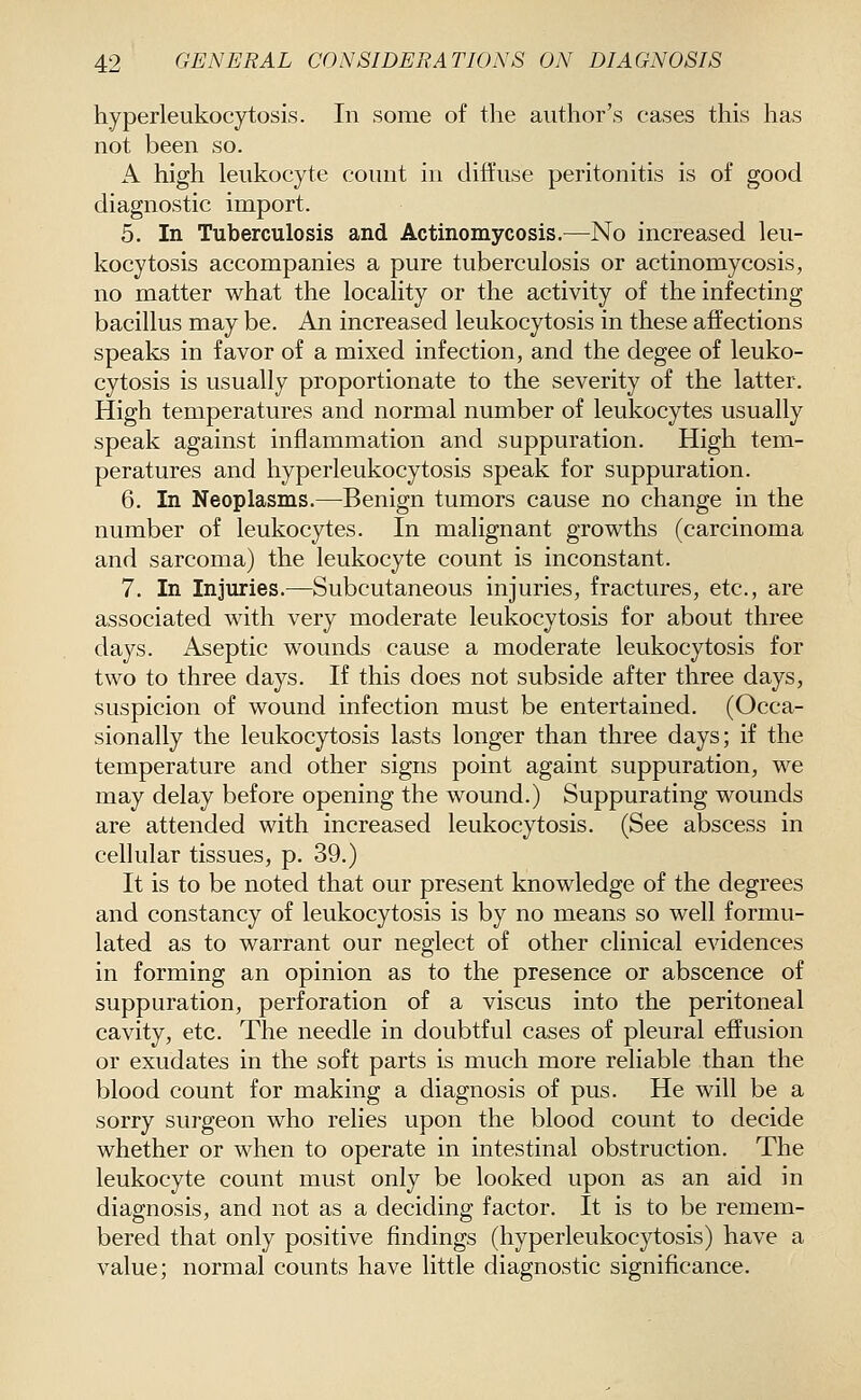 hyperleukocytosis. In some of the author's cases this has not been so. A high leukocyte count in diffuse peritonitis is of good diagnostic import. 5. In Tuberculosis and Actinomycosis.—No increased leu- kocytosis accompanies a pure tuberculosis or actinomycosis, no matter what the locality or the activity of the infecting bacillus may be. An increased leukocytosis in these affections speaks in favor of a mixed infection, and the degee of leuko- cytosis is usually proportionate to the severity of the latter. High temperatures and normal number of leukocytes usually speak against inflammation and suppuration. High tem- peratures and hyperleukocytosis speak for suppuration. 6. In Neoplasms.—Benign tumors cause no change in the number of leukocytes. In malignant growths (carcinoma and sarcoma) the leukocyte count is inconstant. 7. In Injuries.—Subcutaneous injuries, fractures, etc., are associated with very moderate leukocytosis for about three days. Aseptic wounds cause a moderate leukocytosis for two to three days. If this does not subside after three days, suspicion of wound infection must be entertained. (Occa- sionally the leukocytosis lasts longer than three days; if the temperature and other signs point againt suppuration, we may delay before opening the wound.) Suppurating wounds are attended with increased leukocytosis. (See abscess in cellular tissues, p. 39.) It is to be noted that our present knowledge of the degrees and constancy of leukocytosis is by no means so well formu- lated as to warrant our neglect of other clinical evidences in forming an opinion as to the presence or abscence of suppuration, perforation of a viscus into the peritoneal cavity, etc. The needle in doubtful cases of pleural effusion or exudates in the soft parts is much more reliable than the blood count for making a diagnosis of pus. He will be a sorry surgeon who relies upon the blood count to decide whether or when to operate in intestinal obstruction. The leukocyte count must only be looked upon as an aid in diagnosis, and not as a deciding factor. It is to be remem- bered that only positive findings (hyperleukocytosis) have a value; normal counts have little diagnostic significance.