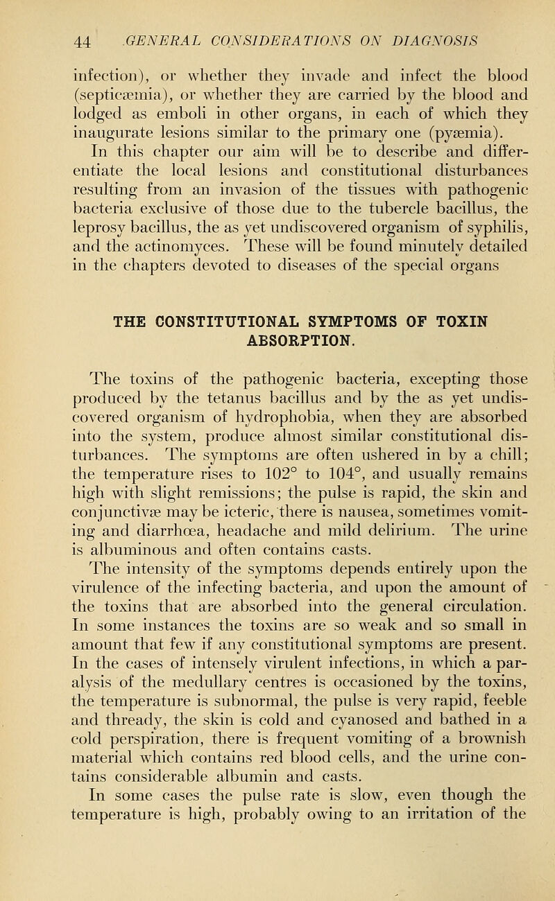 infection), or whether they invade and infect the blood (septica?inia), or whether they are carried by the blood and lodged as emboli in other organs, in each of which they inaugurate lesions similar to the primary one (pyaemia). In this chapter our aim will be to describe and differ- entiate the local lesions and constitutional disturbances resulting from an invasion of the tissues with pathogenic bacteria exclusive of those due to the tubercle bacillus, the leprosy bacillus, the as yet undiscovered organism of syphilis, and the actinomyces. These will be found minutely detailed in the chapters devoted to diseases of the special organs THE CONSTITUTIONAL SYMPTOMS OF TOXIN ABSORPTION. The toxins of the pathogenic bacteria, excepting those produced by the tetanus bacillus and by the as yet undis- covered organism of hydrophobia, when they are absorbed into the system, produce almost similar constitutional dis- tiu'bances. The symptoms are often ushered in by a chill; the temperature rises to 102° to 104°, and usually remains high with slight remissions; the pulse is rapid, the skin and conjunctivae may be icteric, there is nausea, sometimes vomit- ing and diarrhoea, headache and mild delirium. The urine is albuminous and often contains casts. The intensity of the symptoms depends entirely upon the virulence of the infecting bacteria, and upon the amount of the toxins that are absorbed into the general circulation. In some instances the toxins are so weak and so small in amount that few if any constitutional symptoms are present. In the cases of intensely virulent infections, in which a par- alysis of the medullary centres is occasioned by the toxins, the temperature is subnormal, the pulse is very rapid, feeble and thready, the skin is cold and cyanosed and bathed in a cold perspiration, there is frequent vomiting of a brownish material which contains red blood cells, and the urine con- tains considerable albumin and casts. In some cases the pulse rate is slow, even though the temperature is high, probably owing to an irritation of the