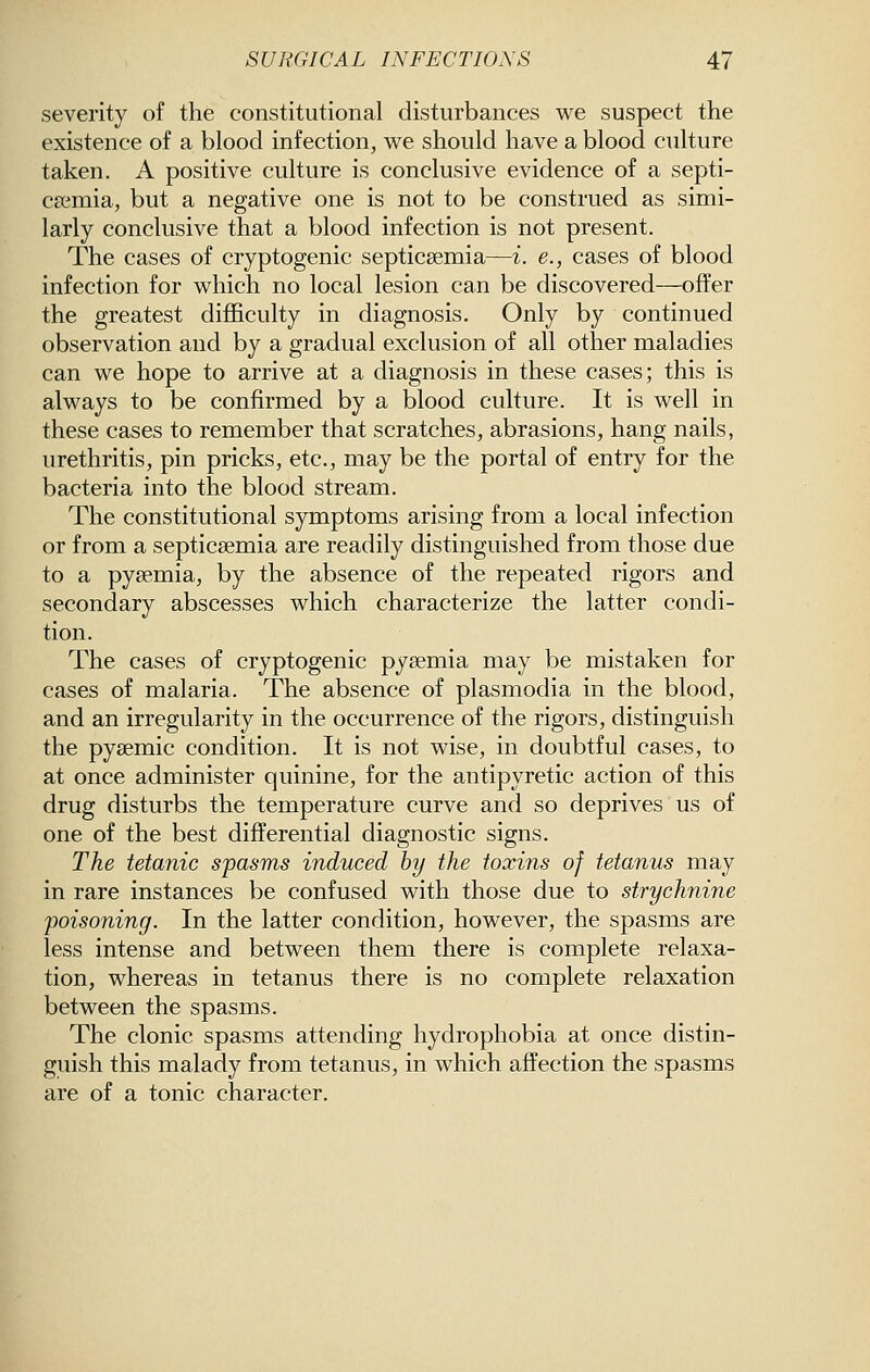 severity of the constitutional disturbances we suspect the existence of a blood infection, we should have a blood culture taken. A positive culture is conclusive evidence of a septi- CEcmia, but a negative one is not to be construed as simi- larly conclusive that a blood infection is not present. The cases of cryptogenic septicaemia—i. e., cases of blood infection for which no local lesion can be discovered—offer the greatest difficulty in diagnosis. Only by continued observation and by a gradual exclusion of all other maladies can we hope to arrive at a diagnosis in these cases; this is always to be confirmed by a blood culture. It is well in these cases to remember that scratches, abrasions, hang nails, urethritis, pin pricks, etc., may be the portal of entry for the bacteria into the blood stream. The constitutional symptoms arising from a local infection or from a septicaemia are readily distinguished from those due to a pyaemia, by the absence of the repeated rigors and secondary abscesses which characterize the latter condi- tion. The cases of cryptogenic pyaemia may be mistaken for cases of malaria. The absence of plasmodia in the blood, and an irregularity in the occurrence of the rigors, distinguish the pyaemic condition. It is not wise, in doubtful cases, to at once administer quinine, for the antipyretic action of this drug disturbs the temperature curve and so deprives us of one of the best differential diagnostic signs. The tetanic spasms induced by the toxins of tetanus may in rare instances be confused with those due to strychnine poisoning. In the latter condition, however, the spasms are less intense and between them there is complete relaxa- tion, whereas in tetanus there is no complete relaxation between the spasms. The clonic spasms attending hydrophobia at once distin- guish this malady from tetanus, in which affection the spasms are of a tonic character.