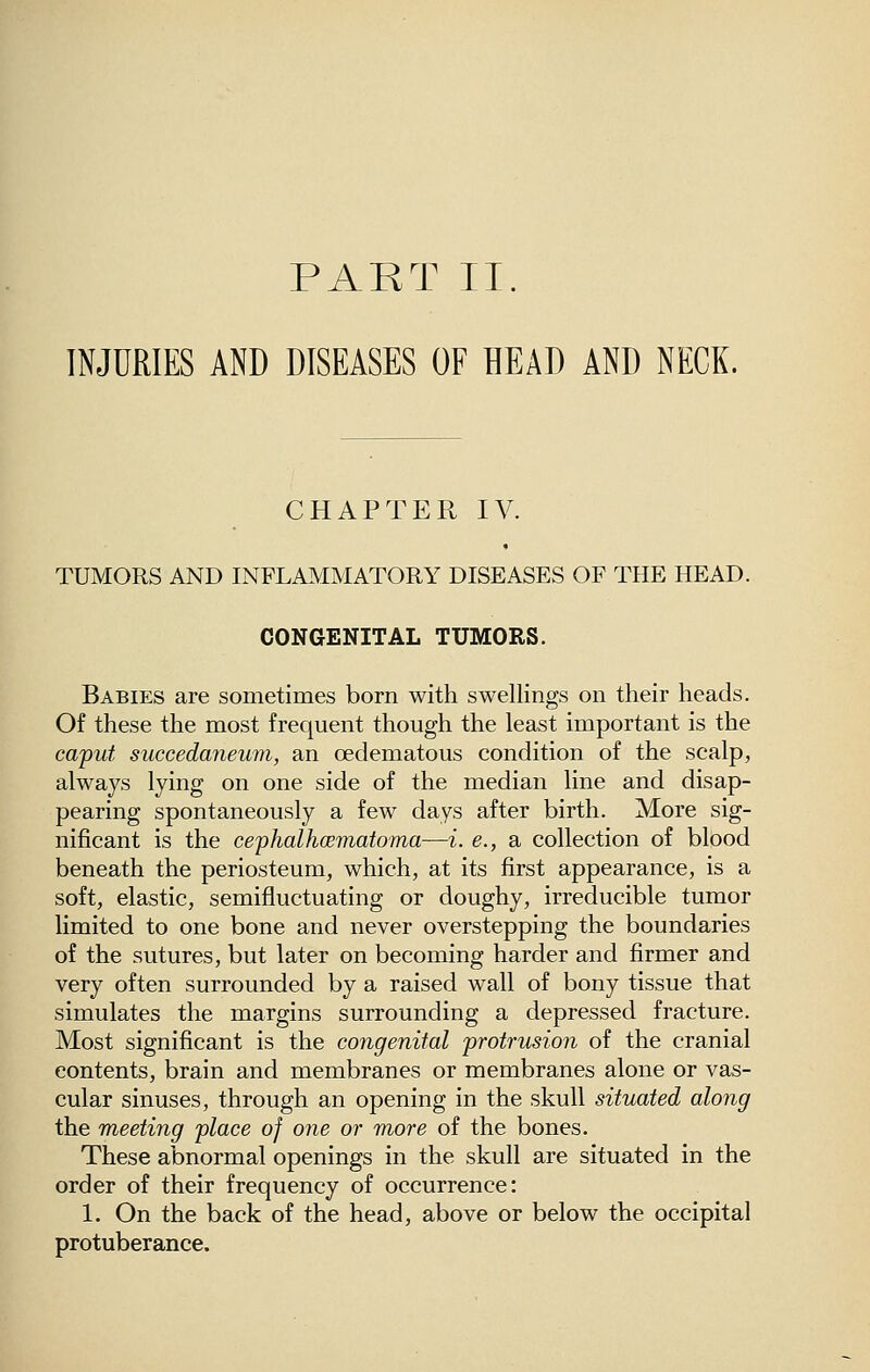 PART II. INJURIES AND DISEASES OF HEAD AND NECK. CHAPTER IV. TUMORS AND INFLAMMATORY DISEASES OF THE HEAD. CONGENITAL TUMORS. Babies are sometimes born with swellings on their heads. Of these the most frequent though the least important is the ca'put succedaneum, an oedematous condition of the scalp, always lying on one side of the median line and disap- pearing spontaneously a few days after birth. More sig- nificant is the cephalhcematoma—i. e., a collection of blood beneath the periosteum, which, at its first appearance, is a soft, elastic, semifluctuating or doughy, irreducible tumor limited to one bone and never overstepping the boundaries of the sutures, but later on becoming harder and firmer and very often surrounded by a raised wall of bony tissue that simulates the margins surrounding a depressed fracture. Most significant is the congenital jjrotrusion of the cranial contents, brain and membranes or membranes alone or vas- cular sinuses, through an opening in the skull situated along the meeting 'place of one or more of the bones. These abnormal openings in the skull are situated in the order of their frequency of occurrence: 1. On the back of the head, above or below the occipital protuberance.