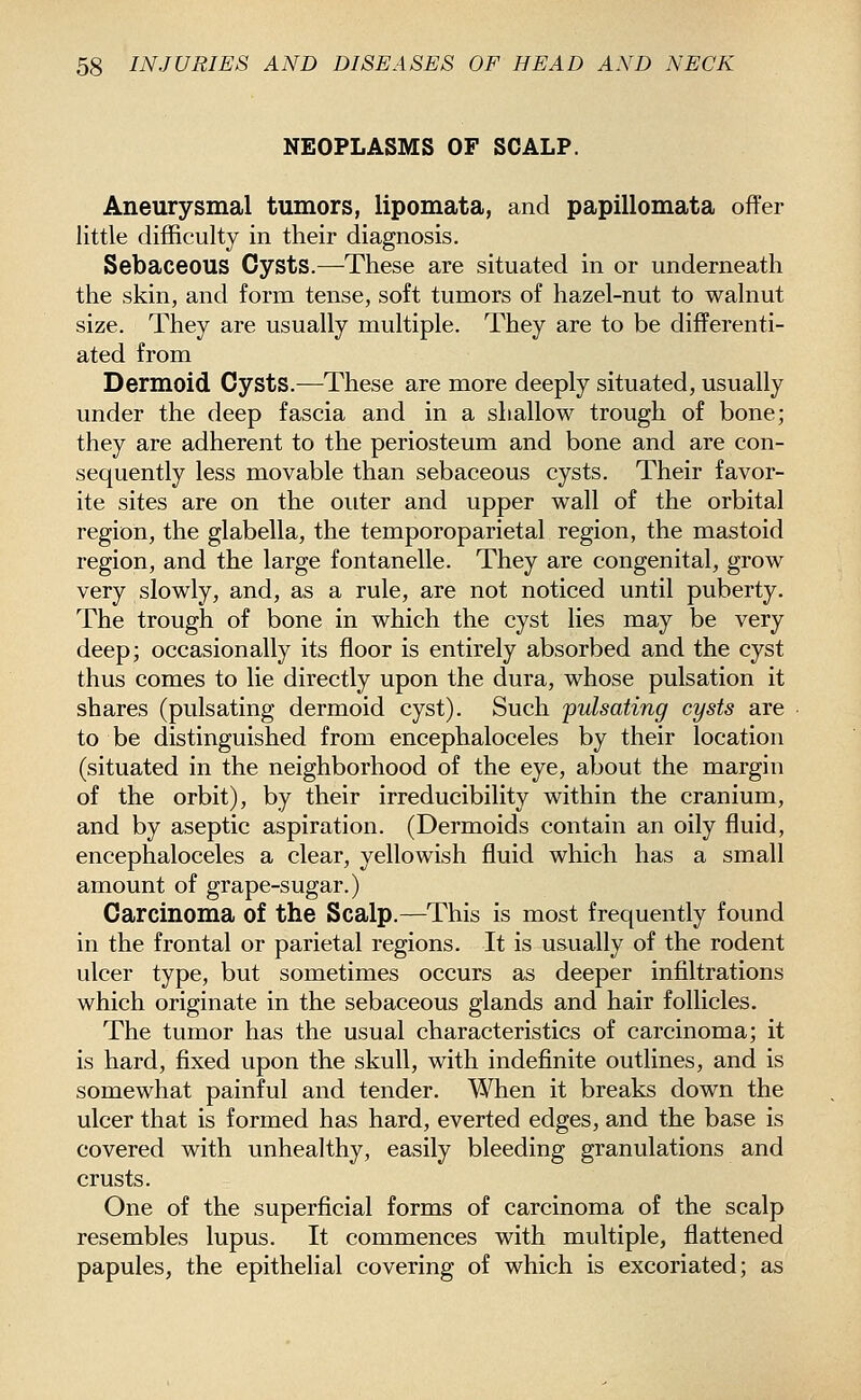 NEOPLASMS OF SCALP. Aneurysmal tumors, lipomata, and papillomata offer little difficulty in their diagnosis. Sebaceous Cysts.—-These are situated in or underneath the skin, and form tense, soft tumors of hazel-nut to walnut size. They are usually multiple. They are to be differenti- ated from Dermoid Cysts.—These are more deeply situated, usually under the deep fascia and in a shallow trough of bone; they are adherent to the periosteum and bone and are con- sequently less movable than sebaceous cysts. Their favor- ite sites are on the outer and upper wall of the orbital region, the glabella, the temporoparietal region, the mastoid region, and the large fontanelle. They are congenital, grow very slowly, and, as a rule, are not noticed until puberty. The trough of bone in which the cyst lies may be very deep; occasionally its floor is entirely absorbed and the cyst thus comes to lie directly upon the dura, whose pulsation it shares (pulsating dermoid cyst). Such pulsating cysts are to be distinguished from encephaloceles by their location (situated in the neighborhood of the eye, about the margin of the orbit), by their irreducibility within the cranium, and by aseptic aspiration. (Dermoids contain an oily fluid, encephaloceles a clear, yellowish fluid which has a small amount of grape-sugar.) Carcinoma of the Scalp.—This is most frequently found in the frontal or parietal regions. It is usually of the rodent ulcer type, but sometimes occurs as deeper infiltrations which originate in the sebaceous glands and hair follicles. The tumor has the usual characteristics of carcinoma; it is hard, fixed upon the skull, with indefinite outlines, and is somewhat painful and tender. When it breaks down the ulcer that is formed has hard, everted edges, and the base is covered with unhealthy, easily bleeding granulations and crusts. One of the superficial forms of carcinoma of the scalp resembles lupus. It commences with multiple, flattened papules, the epithelial covering of which is excoriated; as
