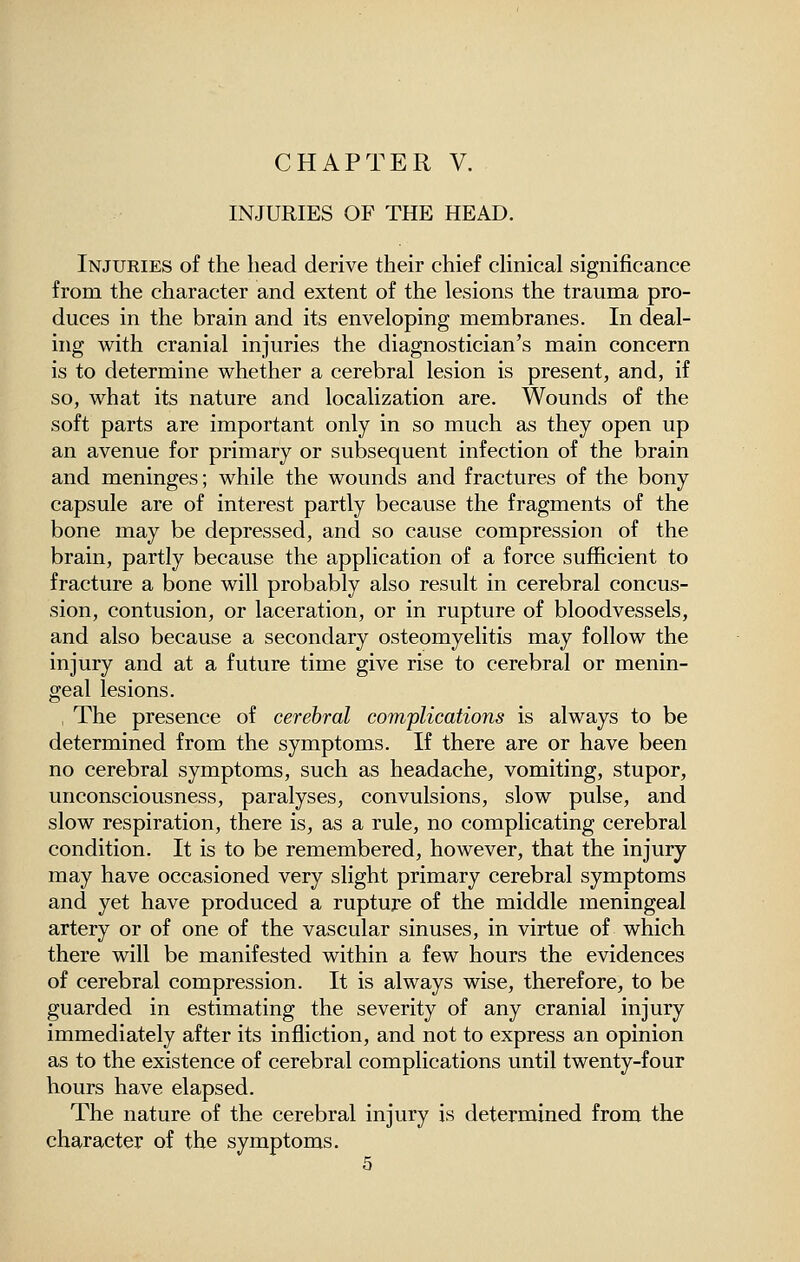 CHAPTER V. INJURIES OF THE HEAD. Injuries of the liead derive their chief clinical significance from the character and extent of the lesions the trauma pro- duces in the brain and its enveloping membranes. In deal- ing with cranial injuries the diagnostician's main concern is to determine whether a cerebral lesion is present, and, if so, what its nature and localization are. Wounds of the soft parts are important only in so much as they open up an avenue for primary or subsequent infection of the brain and meninges; while the wounds and fractures of the bony capsule are of interest partly because the fragments of the bone may be depressed, and so cause compression of the brain, partly because the application of a force sufficient to fracture a bone will probably also result in cerebral concus- sion, contusion, or laceration, or in rupture of bloodvessels, and also because a secondary osteomyelitis may follow the injury and at a future time give rise to cerebral or menin- geal lesions. , The presence of cerebral complications is always to be determined from the symptoms. If there are or have been no cerebral symptoms, such as headache, vomiting, stupor, unconsciousness, paralyses, convulsions, slow pulse, and slow respiration, there is, as a rule, no complicating cerebral condition. It is to be remembered, however, that the injury may have occasioned very slight primary cerebral symptoms and yet have produced a rupture of the middle meningeal artery or of one of the vascular sinuses, in virtue of which there will be manifested within a few hours the evidences of cerebral compression. It is always wise, therefore, to be guarded in estimating the severity of any cranial injury immediately after its infliction, and not to express an opinion as to the existence of cerebral complications until twenty-four hours have elapsed. The nature of the cerebral injury is determined from the character of the symptoms. 5