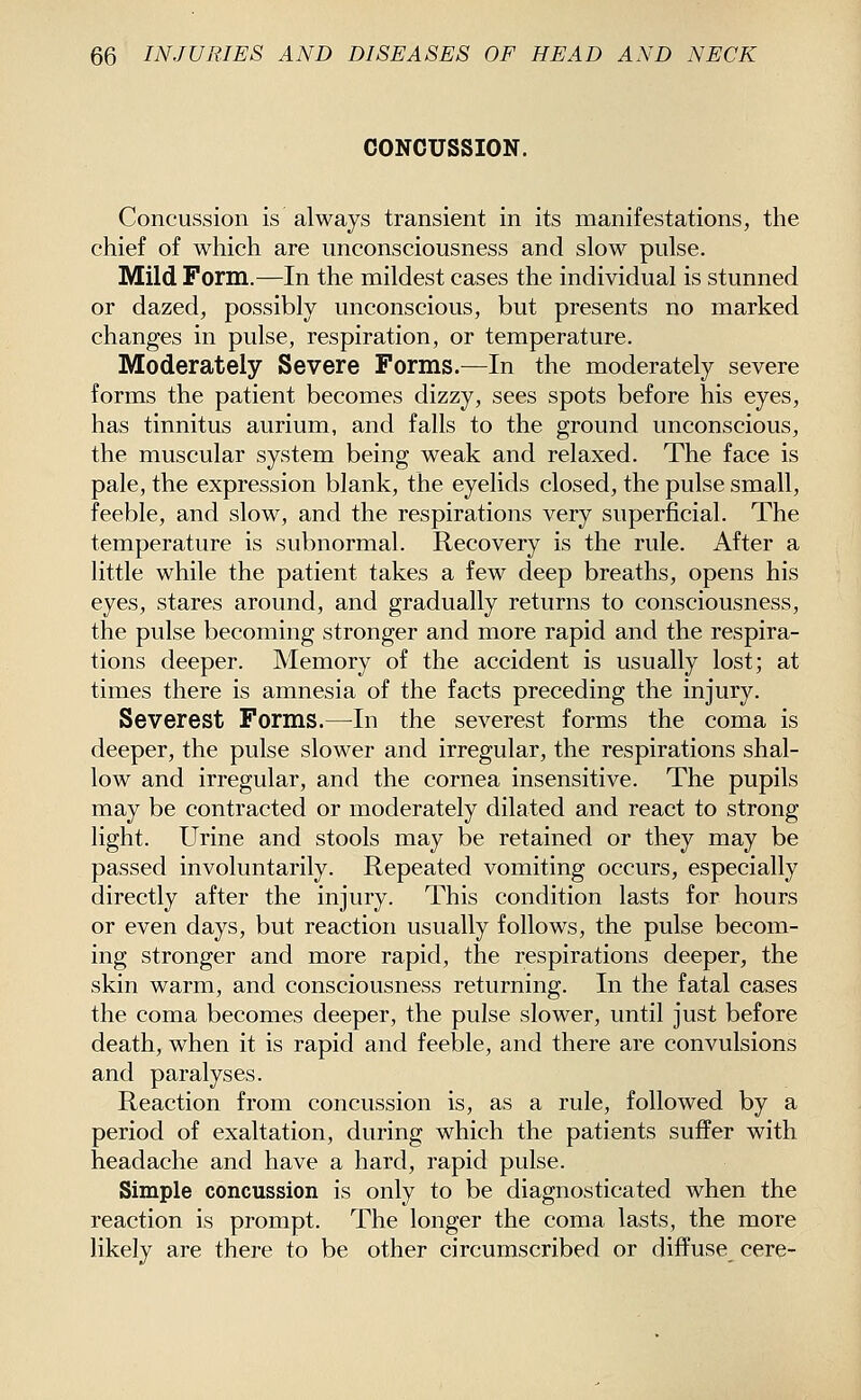 CONCUSSION. Concussion is always transient in its manifestations, the chief of which are unconsciousness and slow pulse. Mild Form.—In the mildest cases the individual is stunned or dazed, possibly unconscious, but presents no marked changes in pulse, respiration, or temperature. Moderately Severe Forms.—In the moderately severe forms the patient becomes dizzy, sees spots before his eyes, has tinnitus aurium, and falls to the ground unconscious, the muscular system being weak and relaxed. The face is pale, the expression blank, the eyelids closed, the pulse small, feeble, and slow, and the respirations very superficial. The temperature is subnormal. Recovery is the rule. After a little while the patient takes a few deep breaths, opens his eyes, stares around, and gradually returns to consciousness, the pulse becoming stronger and more rapid and the respira- tions deeper. Memory of the accident is usually lost; at times there is amnesia of the facts preceding the injury. Severest Forms.—In the severest forms the coma is deeper, the pulse slower and irregular, the respirations shal- low and irregular, and the cornea insensitive. The pupils may be contracted or moderately dilated and react to strong light. Urine and stools may be retained or they may be passed involuntarily. Repeated vomiting occurs, especially directly after the injury. This condition lasts for hours or even days, but reaction usually follows, the pulse becom- ing stronger and more rapid, the respirations deeper, the skin warm, and consciousness returning. In the fatal cases the coma becomes deeper, the pulse slower, until just before death, when it is rapid and feeble, and there are convulsions and paralyses. Reaction from concussion is, as a rule, followed by a period of exaltation, during which the patients suffer with headache and have a hard, rapid pulse. Simple concussion is only to be diagnosticated when the reaction is prompt. The longer the coma lasts, the more likely are there to be other circumscribed or diffuse cere-