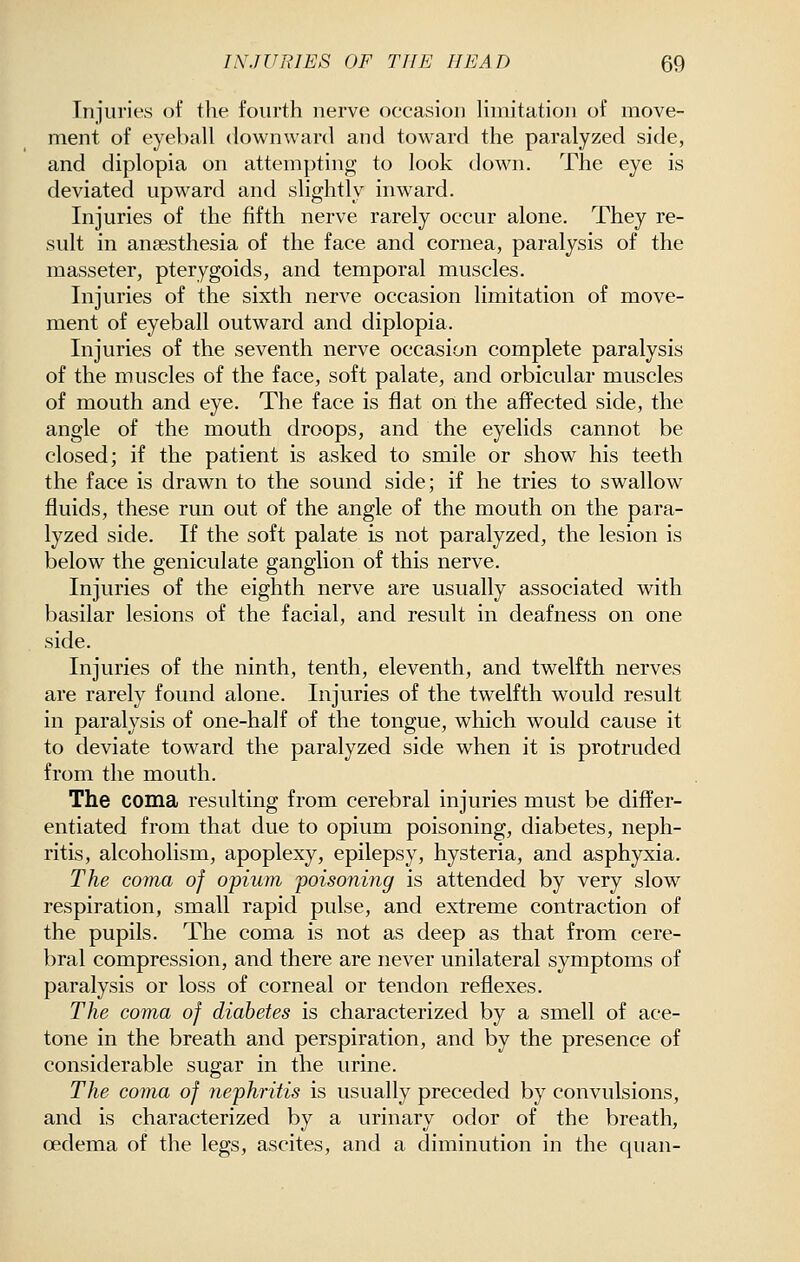 Injuries ot the fourth nerve occasion limitation of move- ment of eyeball downward and toward the paralyzed side, and diplopia on attempting to look down. The eye is deviated upward and slightly inward. Injuries of the fifth nerve rarely occur alone. They re- sult in anaesthesia of the face and cornea, paralysis of the masseter, pterygoids, and temporal muscles. Injuries of the sixth nerve occasion limitation of move- ment of eyeball outward and diplopia. Injuries of the seventh nerve occasion complete paralysis of the muscles of the face, soft palate, and orbicular muscles of mouth and eye. The face is flat on the affected side, the angle of the mouth droops, and the eyelids cannot be closed; if the patient is asked to smile or show his teeth the face is drawn to the sound side; if he tries to swallow fluids, these run out of the angle of the mouth on the para- lyzed side. If the soft palate is not paralyzed, the lesion is below the geniculate ganglion of this nerve. Injuries of the eighth nerve are usually associated with basilar lesions of the facial, and result in deafness on one side. Injuries of the ninth, tenth, eleventh, and twelfth nerves are rarely found alone. Injuries of the twelfth would result in paralysis of one-half of the tongue, which would cause it to deviate toward the paralyzed side when it is protruded from the mouth. The coma resulting from cerebral injuries must be differ- entiated from that due to opium poisoning, diabetes, neph- ritis, alcoholism, apoplexy, epilepsy, hysteria, and asphyxia. The coma of opium poisoning is attended by very slow respiration, small rapid pulse, and extreme contraction of the pupils. The coma is not as deep as that from cere- bral compression, and there are never unilateral symptoms of paralysis or loss of corneal or tendon reflexes. The coma of diabetes is characterized by a smell of ace- tone in the breath and perspiration, and by the presence of considerable sugar in the urine. The coma of nephritis is usually preceded by convulsions, and is characterized by a urinary odor of the breath, oedema of the legs, ascites, and a diminution in the quan-
