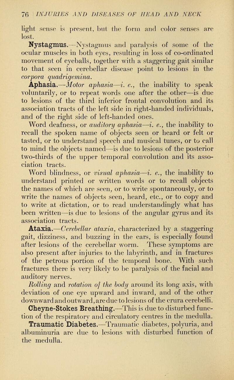 light sense is present, but the form and color senses are lost. Nystagmus.—Nystagmus and paralysis of some of the ocular muscles in both eyes, resulting in loss of co-ordinated movement of eyeballs, together with a staggering gait similar to that seen in cerebellar disease point to lesions in the corpora quadrigemina. Aphasia.—Motor aphasia—i. e., the inability to speak voluntarily, or to repeat words one after the other—is due to lesions of the third inferior frontal convolution and its association tracts of the left side in right-handed individuals, and of the right side of left-handed ones. Word deafness, or auditory aphasia—i. e., the inability to recall the spoken name of objects seen or heard or felt or tasted, or to understand speech and musical tunes, or to call to mind the objects named—is due to lesions of the posterior two-thirds of the upper temporal convolution and its asso- ciation tracts. Word blindness, or visual aphasia—i. e., the inability to understand printed or written words or to recall objects the names of which are seen, or to write spontaneously, or to write the names of objects seen, heard, etc., or to copy and to write at dictation, or to read understandingly what has been written—is due to lesions of the angular gyrus and its association tracts. Ataxia.—Cerebellar ataxia, characterized by a staggering gait, dizziness, and buzzing in the ears, is especially found after lesions of the cerebellar worm. These symptoms are also present after injuries to the labyrinth, and in fractures of the petrous portion of the temporal bone. With such fractures there is very likely to be paralysis of the facial and auditory nerves. Rolling and rotation of the body around its long axis, with deviation of one eye upward and inward, and of the other downward and outward, are due to lesions of the crura cerebelli. Cheyne-Stokes Breathing.—This is due to disturbed func- tion of the respiratory and circulatory centres in the medulla. Traumatic Diabetes.—Traumatic diabetes, polyuria, and albuminuria are due to lesions with disturbed function of the medulla.