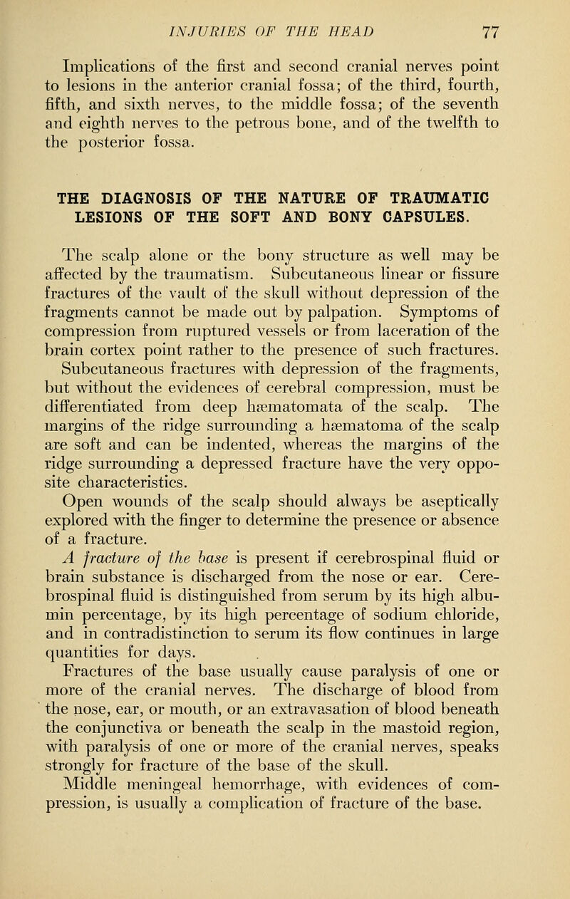 Implications of the first and second cranial nerves point to lesions in the anterior cranial fossa; of the third, fourth, fifth, and sixth nerves, to the middle fossa; of the seventh and eighth nerves to the petrous bone, and of the twelfth to the posterior fossa. THE DIAGNOSIS OF THE NATURE OF TRAUMATIC LESIONS OF THE SOFT AND BONY CAPSULES. The scalp alone or the bony structure as well may be affected by the traumatism. Subcutaneous linear or fissure fractures of the vault of the skull without depression of the fragments cannot be made out by palpation. Symptoms of compression from ruptured vessels or from laceration of the brain cortex point rather to the presence of such fractures. Subcutaneous fractures with depression of the fragments, but without the evidences of cerebral compression, must be differentiated from deep h?ematomata of the scalp. The margins of the ridge surrounding a hsematoma of the scalp are soft and can be indented, whereas the margins of the ridge surrounding a depressed fracture have the very oppo- site characteristics. Open wounds of the scalp should always be aseptically explored with the finger to determine the presence or absence of a fracture. A fracture of the base is present if cerebrospinal fluid or brain substance is discharged from the nose or ear. Cere- brospinal fluid is distinguished from serum by its high albu- min percentage, by its high percentage of sodium chloride, and in contradistinction to serum its flow continues in large quantities for days. Fractures of the base usually cause paralysis of one or more of the cranial nerves. The discharge of blood from the nose, ear, or mouth, or an extravasation of blood beneath the conjunctiva or beneath the scalp in the mastoid region, with paralysis of one or more of the cranial nerves, speaks strongly for fracture of the base of the skull. Middle meningeal hemorrhage, with evidences of com- pression, is usually a complication of fracture of the base.