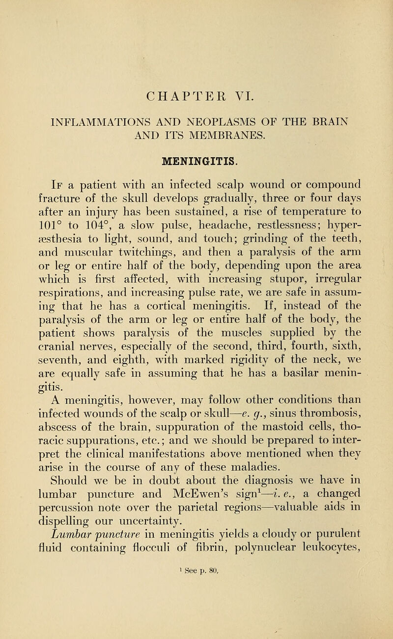 CHAPTER VL INFLAMMATIONS AND NEOPLASMS OP THE BRAIN AND ITS MEMBRANES. MENINGITIS. If a patient with an infected scalp wound or compound fracture of the skull develops gradually, three or four days after an injury has been sustained, a rise of temperature to 101° to 104°, a slow pulse, headache, restlessness; hyper- esthesia to light, sound, and touch; grinding of the teeth, and muscular twitchings, and then a paralysis of the arm or leg or entire half of the body, depending upon the area which is first affected, with increasing stupor, irregular respirations, and increasing pulse rate, we are safe in assum- ing that he has a cortical meningitis. If, instead of the paralysis of the arm or leg or entire half of the body, the patient shows paralysis of the muscles supplied by the cranial neryes, especially of the second, third, fourth, sixth, seventh, and eighth, with marked rigidity of the neck, we are equally safe in assuming that he has a basilar menin- gitis. A meningitis, however, may follow other conditions than infected wounds of the scalp or skull—e. g., sinus thrombosis, abscess of the brain, suppuration of the mastoid cells, tho- racic suppurations, etc.; and we should be prepared to inter- pret the clinical manifestations above mentioned when they arise in the course of any of these maladies. Should we be in doubt about the diagnosis we have in lumbar puncture and McEwen's sign^—i. e., a changed percussion note over the parietal regions—valuable aids in dispelling our uncertainty. Lumbar puncture in meningitis yields a cloudy or purulent fluid containing flocculi of fibrin, polynuclear leukocytes, 1 See p. 80,