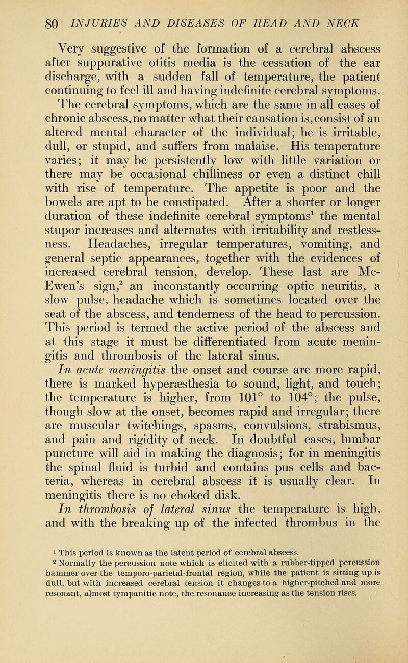 Very suggestive of the formation of a cerebral abscess after suppurative otitis media is the cessation of the ear discharge, with a sudden fall of temperature, the patient continuing to feel ill and having indefinite cerebral symptoms. The cerebral symptoms, which are the same in all cases of chronic abscess, no matter what their causation is,consist of an altered mental character of the individual; he is irritable, dull, or stupid, and suffers from malaise. His temperature varies; it may be persistently low with little variation or there may be occasional chilliness or even a distinct chill with rise of temperature. The appetite is poor and the bowels are apt to be constipated. After a shorter or longer duration of these indefinite cerebral symptoms^ the mental stupor increases and alternates with irritability and restless- ness. Headaches, irregular temperatures, vomiting, and general septic appearances, together with the evidences of increased cerebral tension, develop. These last are Mc- Ewen's sign,^ an inconstantly occurring optic neuritis, a slow pulse, headache which is sometimes located over the seat of the abscess, and tenderness of the head to percussion. This period is termed the active period of the abscess and at this stage it must be differentiated from acute menin- gitis and thrombosis of the lateral sinus. In acute meningitis the onset and course are more rapid, there is marked hypersesthesia to sound, light, and touch; the temperature is higher, from 101° to 104°; the pulse, though slow at the onset, becomes rapid and irregular; there are muscular twitchings, spasms, convulsions, strabismus, and pain and rigidity of neck. In doubtful cases, lumbar puncture will aid in making the diagnosis; for in meningitis the spinal fluid is turbid and contains pus cells and bac- teria, whereas in cerebral abscess it is usually clear. In meningitis there is no choked disk. In thrombosis of lateral sinus the temperature is high, and with the breaking up of the infected thrombus in the 1 This period is known as the latent period of cerebral abscess. 2 Normally the percussion note which is elicited with a rubber-tipped percussion hammer over the temporo-parietal-frontal region, while the patient is sitting up is dull, but with increased cerebral tension it changes to a higher-pitched and more resonant, almost tympanitic note, the resonance increasing as the tension rises,