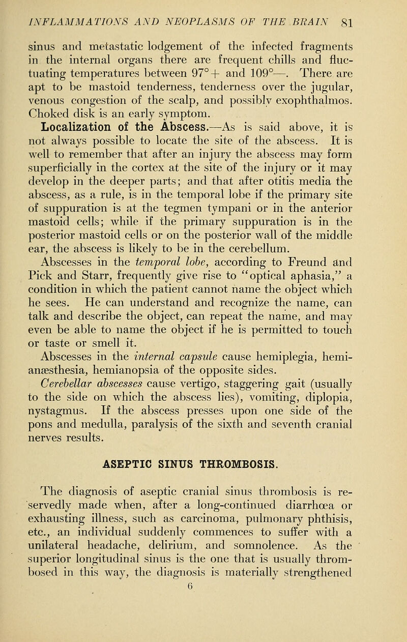 sinus and metastatic lodgement of the infected fragments in the internal organs there are frequent chills and fluc- tuating temperatures between 97°+ and 109°—. There are apt to be mastoid tenderness, tenderness over the jugular, venous congestion of the scalp, and possibly exophthalmos. Choked disk is an early symptom. Localization of the Abscess.—As is said above, it is not always possible to locate the site of the abscess. It is well to remember that after an injury the abscess may form superficially in the cortex at the site of the injury or it may develop in the deeper parts; and that after otitis media the abscess, as a rule, is in the temporal lobe if the primary site of suppuration is at the tegmen tympani or in the anterior mastoid cells; while if the primary suppuration is in the posterior mastoid cells or on the posterior wall of the middle ear, the abscess is likely to be in the cerebellum. Abscesses in the temporal lobe, according to Freund and Pick and Starr, frequently give rise to optical aphasia, a condition in which the patient cannot name the object which he sees. He can understand and recognize the name, can talk and describe the object, can repeat the name, and may even be able to name the object if he is permitted to touch or taste or smell it. Abscesses in the internal capsule cause hemiplegia, hemi- ansesthesia, hemianopsia of the opposite sides. Cerebellar abscesses cause vertigo, staggering gait (usually to the side on which the abscess lies), vomiting, diplopia, nystagmus. If the abscess presses upon one side of the pons and medulla, paralysis of the sixth and seventh cranial nerves results. ASEPTIC SINUS THROMBOSIS. The diagnosis of aseptic cranial sinus thrombosis is re- servedly made when, after a long-continued diarrhoea or exhausting illness, such as carcinoma, pulmonary phthisis, etc., an individual suddenly commences to suffer with a unilateral headache, delirium, and somnolence. As the superior longitudinal sinus is the one that is usually throm- bosed in this way, the diagnosis is materially strengthened