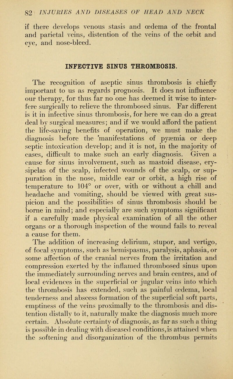 if there develops venous stasis and oedema of the frontal and parietal veins, distention of the veins of the orbit and eye, and nose-bleed. INFECTIVE SINUS THROMBOSIS. The recognition of aseptic sinus thrombosis is chiefly important to us as regards prognosis. It does not influence our therapy, for thus far no one has deemed it wise to inter- fere surgically to relieve the thrombosed sinus. Far different is it in infective sinus thrombosis, for here we can do a great deal by surgical measures; and if we would afford the patient the life-saving benefits of operation, we must make the diagnosis before the 'manifestations of pysemia or deep septic intoxication develop; and it is not, in the majority of cases, difficult to make such an early diagnosis. Given a cause for sinus involvement, such as mastoid disease, ery- sipelas of the scalp, infected wounds of the scalp, or sup- puration in the nose, middle ear or orbit, a high rise of temperature to 104° or over, with or without a chill and headache and vomiting, should be viewed with great sus- picion and the possibilities of sinus thrombosis should be borne in mind; and especially are such symptoms significant if a carefully made physical examination of all the other organs or a thorough inspection of the wound fails to. reveal a cause for them. The addition of increasing delirium, stupor, and vertigo, of focal symptoms, such as hemispasms, paralysis, aphasia, or some affection of the cranial nerves from the irritation and compression exerted by the inflamed thrombosed sinus upon the immediately surrounding nerves and brain centres, and of local evidences in the superficial or jugular veins into which the thrombosis has extended, such as painful oedema, local tenderness and abscess formation of the superficial soft parts, emptiness of the veins proximally to the thrombosis and dis- tention distally to it, naturally make the diagnosis much more certain. Absolute certainty of diagnosis, as far as such a thing is possible in dealing with diseased conditions, is attained when the softening and disorganization of the thrombus permits