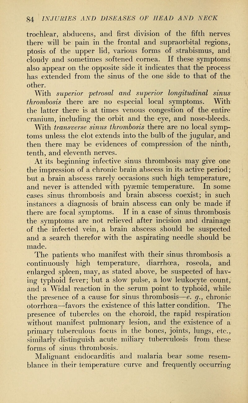 trochlear, abducens, and first division of the fifth nerves there will be pain in the frontal and supraorbital regions, ptosis of the upper lid, various forms of strabismus, and cloudy and sometimes softened cornea. If these symptoms also appear on the opposite side it indicates that the process has extended from the sinus of the one side to that of the other. With superior petrosal and superior longitudinal sinus thrombosis there are no especial local symptoms. With the latter there is at times venous congestion of the entire cranium, including the orbit and the eye, and nose-bleeds. With transverse sinus thrombosis there are no local symp- toms unless the clot extends into the bulb of the jugular, and then there may be evidences of compression of the ninth, tenth, and eleventh nerves. At its beginning infective sinus thrombosis may give one the impression of a chronic brain abscess in its active period; but a brain abscess rarely occasions such high temperature, and never is attended with pysemic temperature. In some cases sinus thrombosis and brain abscess coexist; in such instances a diagnosis of brain abscess can only be made if there are focal symptoms. If in a case of sinus thrombosis the symptoms are not relieved after incision and drainage of the infected vein, a brain abscess should be suspected and a search therefor with the aspirating needle should be made. The patients who manifest with their sinus thrombosis a continuously high temperature, diarrhoea, roseola, and enlarged spleen, may, as stated above, be suspected of hav- ing typhoid fever; but a slow pulse, a low leukocyte count, and a Widal reaction in the serum point to typhoid, while the presence of a cause for sinus thrombosis—e. g., chronic otorrhoea—favors the existence of this latter condition. The presence of tubercles on the choroid, the rapid respiration without manifest pulmonary lesion, and the existence of a primary tuberculous focus in the bones, joints, lungs, etc., similarly distinguish acute miliary tuberculosis from these forms of sinus thrombosis. Maliffnant endocarditis and malaria bear some resem- blance in their temperature curve and frequently occurring