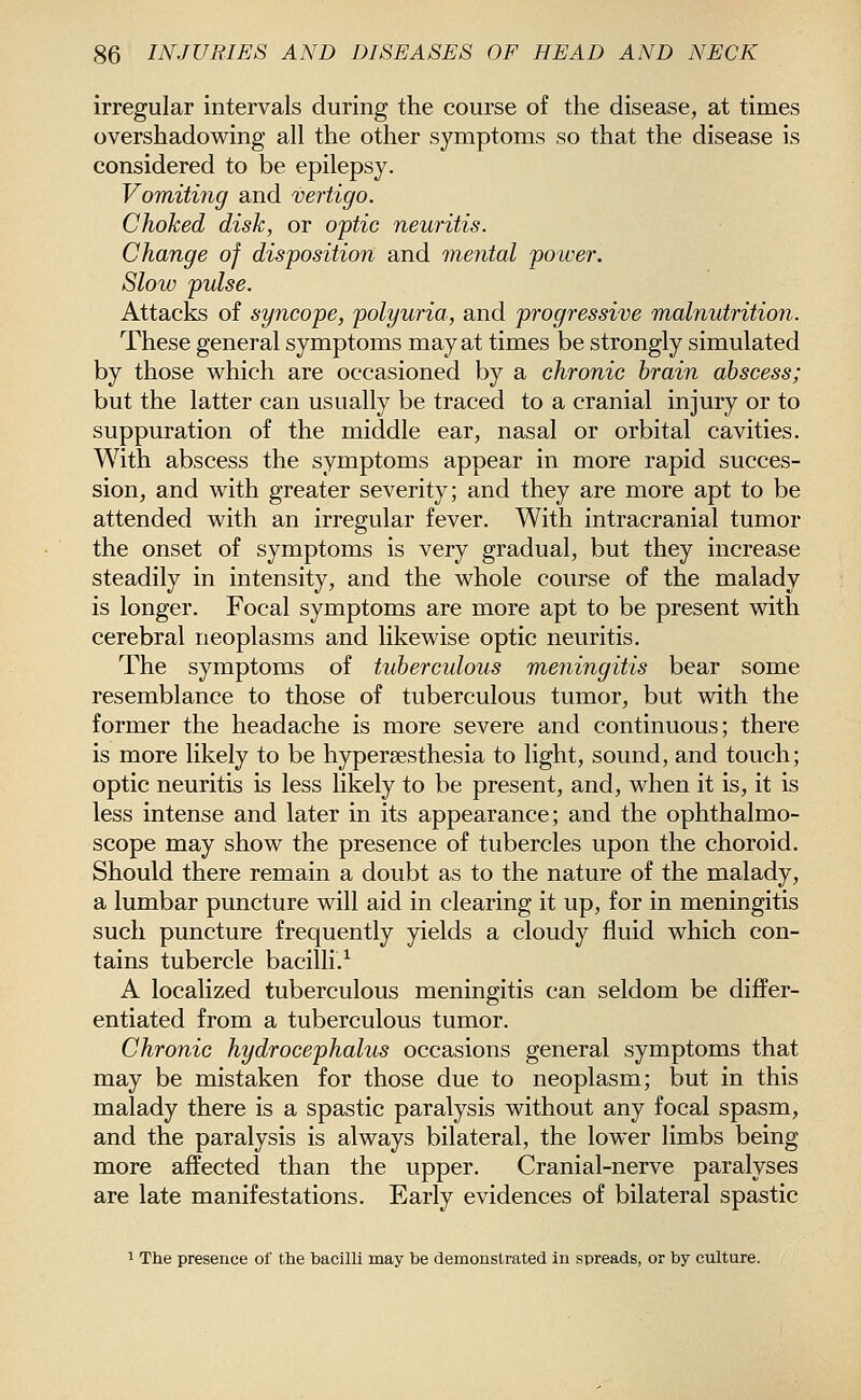irregular intervals during the course of the disease, at times overshadowing all the other symptoms so that the disease is considered to be epilepsy. Vomiting and vertigo. Choked disk, or optic neuritis. Change of disposition and mental power. Slow pulse. Attacks of syncope, polyuria, and progressive malnutrition. These general symptoms may at times be strongly simulated by those which are occasioned by a chronic brain abscess; but the latter can usually be traced to a cranial injury or to suppuration of the middle ear, nasal or orbital cavities. With abscess the symptoms appear in more rapid succes- sion, and with greater severity; and they are more apt to be attended with an irregular fever. With intracranial tumor the onset of symptoms is very gradual, but they increase steadily in intensity, and the whole course of the malady is longer. Focal symptoms are more apt to be present with cerebral neoplasms and likewise optic neuritis. The symptoms of tuberculous meningitis bear some resemblance to those of tuberculous tumor, but with the former the headache is more severe and continuous; there is more likely to be hypersesthesia to light, sound, and touch; optic neuritis is less likely to be present, and, when it is, it is less intense and later in its appearance; and the ophthalmo- scope may show the presence of tubercles upon the choroid. Should there remain a doubt as to the nature of the malady, a lumbar puncture will aid in clearing it up, for in meningitis such puncture frequently yields a cloudy fluid which con- tains tubercle bacilli.^ A localized tuberculous meningitis can seldom be differ- entiated from a tuberculous tumor. Chronic hydrocephalus occasions general symptoms that may be mistaken for those due to neoplasm; but in this malady there is a spastic paralysis without any focal spasm, and the paralysis is always bilateral, the lower limbs being more affected than the upper. Cranial-nerve paralyses are late manifestations. Early evidences of bilateral spastic 1 The presence of the hacilli may be demonstrated in spreads, or by culture.