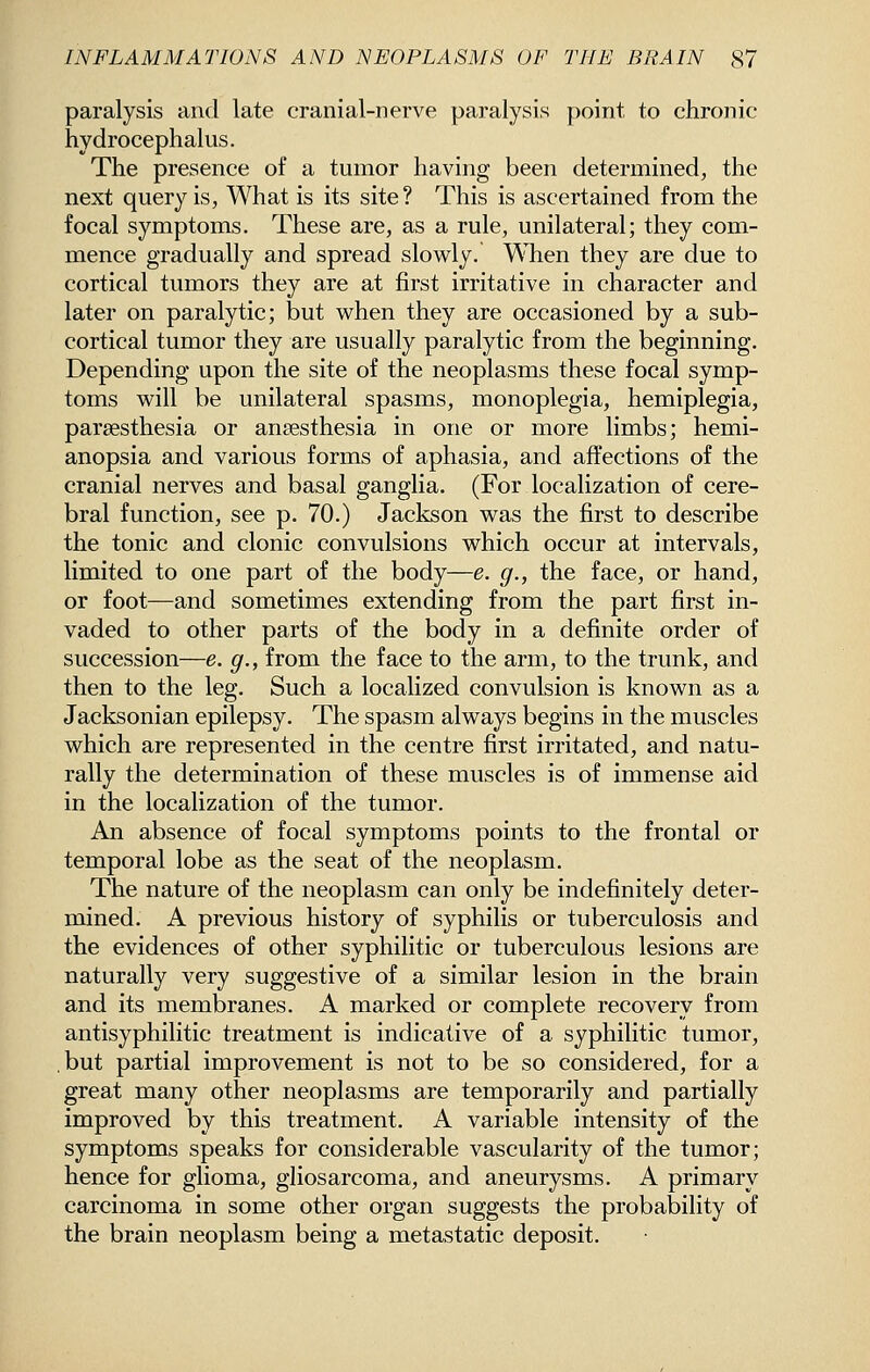 paralysis and late cranial-nerve paralysis point to chronic hydrocephalus. The presence of a tumor having been determined, the next query is, What is its site? This is ascertained from the focal symptoms. These are, as a rule, unilateral; they com- mence gradually and spread slowly. ^Tien they are due to cortical tumors they are at first irritative in character and later on paralytic; but when they are occasioned by a sub- cortical tumor they are usually paralytic from the beginning. Depending upon the site of the neoplasms these focal symp- toms will be unilateral spasms, monoplegia, hemiplegia, parsesthesia or anaesthesia in one or more limbs; hemi- anopsia and various forms of aphasia, and affections of the cranial nerves and basal ganglia. (For localization of cere- bral function, see p. 70.) Jackson was the first to describe the tonic and clonic convulsions which occur at intervals, limited to one part of the body—e. g., the face, or hand, or foot—and sometimes extending from the part first in- vaded to other parts of the body in a definite order of succession—e. g., from the face to the arm, to the trunk, and then to the leg. Such a localized convulsion is known as a Jacksonian epilepsy. The spasm always begins in the muscles which are represented in the centre first irritated, and natu- rally the determination of these muscles is of immense aid in the localization of the tumor. An absence of focal symptoms points to the frontal or temporal lobe as the seat of the neoplasm. The nature of the neoplasm can only be indefinitely deter- mined. A previous history of syphilis or tuberculosis and the evidences of other syphilitic or tuberculous lesions are naturally very suggestive of a similar lesion in the brain and its membranes. A marked or complete recovery from antisyphilitic treatment is indicative of a syphilitic tumor, ,but partial improvement is not to be so considered, for a great many other neoplasms are temporarily and partially improved by this treatment. A variable intensity of the symptoms speaks for considerable vascularity of the tumor; hence for glioma, gliosarcoma, and aneurysms. A primary carcinoma in some other organ suggests the probability of the brain neoplasm being a metastatic deposit.