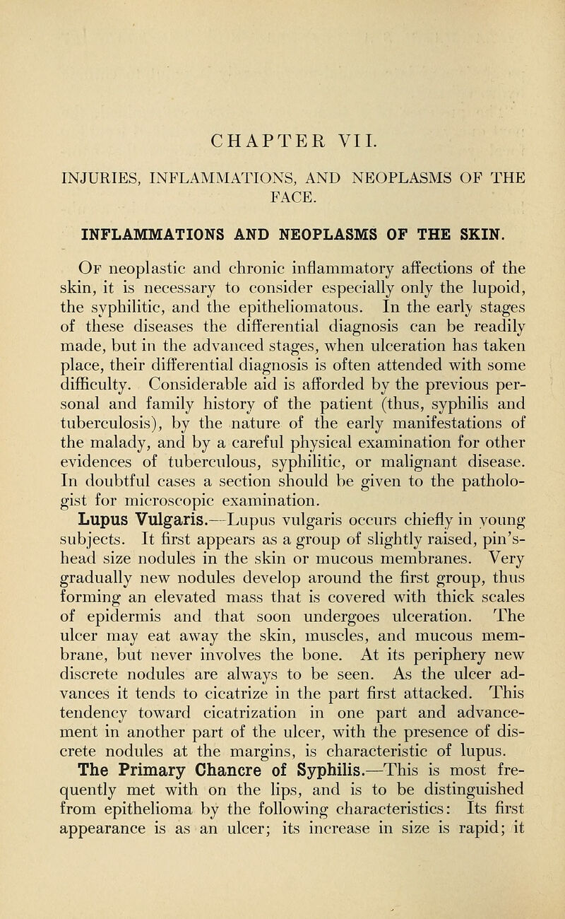 INJURIES, INFLAMMATIONS, AND NEOPLASMS OF THE FACE. INFLAMMATIONS AND NEOPLASMS OF THE SKIN. Of neoplastic and chronic inflammatory affections of the skin, it is necessary to consider especially only the lupoid, the syphilitic, and the epitheliomatous. In the early stages of these diseases the difi^erential diagnosis can be readily made, but in the advanced stages, when ulceration has taken place, their differential diagnosis is often attended with some difficulty. Considerable aid is afforded by the previous per- sonal and family history of the patient (thus, syphilis and tuberculosis), by the nature of the early manifestations of the malady, and by a careful physical examination for other evidences of tuberculous, syphilitic, or malignant disease. In doubtful cases a section should be given to the patholo- gist for microscopic examination. Lupus Vulgaris.—Lupus vulgaris occurs chiefly in young subjects. It first appears as a group of slightly raised, pin's- head size nodules in the skin or mucous membranes. Very gradually new nodules develop around the first group, thus forming an elevated mass that is covered with thick scales of epidermis and that soon undergoes ulceration. The ulcer may eat away the skin, muscles, and mucous mem- brane, but never involves the bone. At its periphery new discrete nodules are always to be seen. As the ulcer ad- vances it tends to cicatrize in the part first attacked. This tendency toward cicatrization in one part and advance- ment in another part of the ulcer, with the presence of dis- crete nodules at the margins, is characteristic of lupus. The Primary Chancre of Syphilis.—This is most fre- quently met with on the lips, and is to be distinguished from epithelioma by the following characteristics: Its first appearance is as an ulcer; its increase in size is rapid; it