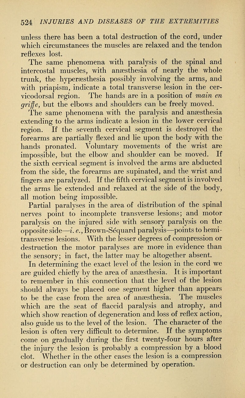 unless there has been a total destruction of the cord, under which circumstances the muscles are relaxed and the tendon reflexes lost. The same phenomena with paralysis of the spinal and intercostal muscles, with anaesthesia of nearly the whole trunk, the hypereesthesia possibly involving the arms, and with priapism, indicate a total transverse lesion in the cer- vicodorsal region. The hands are in a position of main en griffe, but the elbows and shoulders can be freely moved. The same phenomena with the paralysis and anaesthesia extending to the arms indicate a lesion in the lower cervical region. If the seventh cervical segment is destroyed the forearms are partially flexed and lie upon the body with the hands pronated. Voluntary movements of the wrist are impossible, but the elbow and shoulder can be moved. If the sixth cervical segment is involved the arms are abducted from the side, the forearms are supinated, and the wrist and fingers are paralyzed. If the fifth cervical segment is involved the arms lie extended and relaxed at the side of the body, all motion being impossible. Partial paralyses in the area of distribution of the spinal nerves point to incomplete transverse lesions; and motor paralysis on the injured side with sensory paralysis on the opposite side—i. e., Brown-Sequard paralysis—points to hemi- transverse lesions. With the lesser degrees of compression or destruction the motor paralyses are more in evidence than the sensory; in fact, the latter may be altogether absent. In determining the exact level of the lesion in the cord we are guided chiefly by the area of anaesthesia. It is important to remember in this connection that the level of the lesion should always be placed one segment higher than appears to be the case from the area of anaesthesia. The muscles which are the seat of flaccid paralysis and atrophy, and which show reaction of degeneration and loss of reflex action, also guide us to the level of the lesion. The character of the lesion is often very difficult to determine. If the symptoms come on gradually during the first twenty-four hours after the injury the lesion is probably a compression by a blood clot. Whether in the other cases the lesion is a compression or destruction can only be determined by operation.