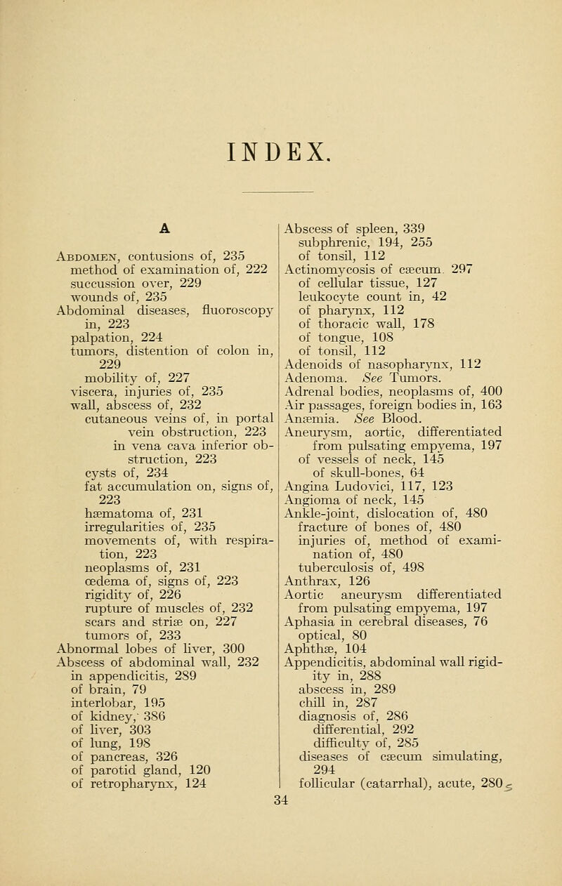 INDEX. Abdomen, contusions of, 235 method of examination of, 222 succussion over, 229 wounds of, 235 Abdominal diseases, fluoroscopy in, 223 palpation, 224 tumors, distention of colon in, 229 mobilityof, 227 viscera, injuries of, 235 wall, abscess of, 232 cutaneous veins of, in portal vein obstruction, 223 in vena cava inferior ob- struction, 223 cysts of, 234 _ fat accumulation on, signs of, 223 hsematoma of, 231 irregularities of, 235 movements of, with respira- tion, 223 neoplasms of, 231 oedema of, signs of, 223 rigidity of, 226 rupture of muscles of, 232 scars and striae on, 227 tumors of, 233 Abnormal lobes of Uver, 300 Abscess of abdominal wall, 232 in appendicitis, 2S9 of brain, 79 interloVjar, 195 of kidney,- 386 of liver, 303 of lung, 198 of pancreas, 326 of parotid gland, 120 of retropharynx, 124 Abscess of spleen, 339 subphrenic, 194, 255 of tonsil, 112 Actinomycosis of ceecum. 297 of cellular tissue, 127 leukocyte count in, 42 of pharynx, 112 of thoracic wall, 178 of ton2;ue, 108 of tonsil, 112 Adenoids of nasopharynx, 112 Adenoma. See Tumors. Adrenal bodies, neoplasms of, 400 Air passages, foreign bodies in, 163 Anaemia. See Blood. Aneurysm, aortic, differentiated from pulsating empyema, 197 of vessels of neck, 145 of skull-bones, 64 Angina Ludovici, 117, 123 Angioma of neck, 145 Ankle-joint, dislocation of, 480 fracture of bones of, 480 injuries of, method of exami- nation of, 480 tuberculosis of, 498 Anthrax, 126 Aortic aneurysm differentiated from pulsating empyema, 197 Aphasia in cerebral diseases, 76 optical, 80 Aphthae, 104 Appendicitis, abdominal wall rigid- ity in, 288 abscess in, 289 chiU in, 287 diagnosis of, 286 differential, 292 difficulty of, 285 diseases of caectun simulating, 294 follicular (catarrhal), acute, 280_5 34