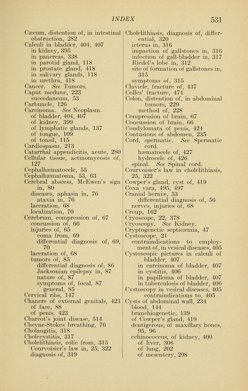 Caecum, distention of, in intestinal obstruction, 282 Calculi in bladder, 404, 407 in kidne}', 395 in pancreas, 338 in parotid gland, 118 in prostate gland, 418 in salivar}^ glands, 118 in urethra, 418 Cancer. See Tumors. Caput medusie, 223 succedaneum, 53 Carbuncle, 126 Carcinoma. See Neoplasm. of bladder, 404, 407 of kidney, 399 of lymphatic glands, 137 of tongue, 109 of tonsil, 115 Cardiospasm, 213 Catarrhal appendicitis, acute, 280 Cellular tissue, actinomycosis of, 127 Cephalhsematocele, 55 Cephalhsematoma, 53, 63 Cerebral abscess, McEwen's sign in, 80 diseases, aphasia in, 76 ataxia in, 76 laceration, 68 localization, 70 Cerebrum, compression of, 67 concussion of, 66 injuries of, 65 coma from, 69 differential diagnosis of, 69, 70 laceration of, 68 tumors of, 85 differential diagnosis of, 86 Jacksonian epilepsy in, 87 nature of, 87 symptoms of, focal, 87 general, 85 Cervical ribs, 147 Chancre of external genitals, 423 of face, 88 of penis, 423 Charcot's joint disease, 514 Chevne-Stokes breathing, 76 Cholangitis, 318 Cholecystitis, 317 Cholelithiasis, colic from, 315 Courvoisier's law in, 25, 322 diagnosis of, 319 Cholelithiasis, diagnosis of, differ- ential, 320 icterus in, 316 impaction of gallstones in, 316 infection of gall-bladder in, 317 Riedel's lobe in, 312 site of forination of gallstones in, 315 symptoms of, 315 Clavicle, fracture of, 437 CoUes' fracture, 474 Colon, distention of, in abdominal tumors, 229 method of, 228 Compression of brain, 67 Concussion of brain, 66 Condylomata of penis, 424 Contusions of abdomen, 235 Cord, spermatic. See Spermatic cord, hsematocele of, 427 hydrocele of, 426 spinal. See Spinal cord. Courvoisier's law in cholelithiasis, 25, 322 Cowper's gland, cyst of, 419 Coxa vara, 495, 497 Cranial hernife, 53 differential diagnosis of, 56 nerves, injuries of, 68 Croup, 162 Cryoscope, 22, 378 Cryoscopy. See Kidney. Cryptogenetic septicaemia, 47 Cystoscope, 21 contraindications to emploj- ment of, in vesical diseases, 405 Cystoscopic pictures in calculi of bladder, 407 in carcinoma of bladder, 407 in cystitis, 406 in papilloma of bladder, 407 in tuberculosis of bladder, 406 Cystoscopy in vesical diseases, 405 contraindications to, 405 Cysts of abdominal wall, 234 blood, 144 branchiogenetic, 139 of Cowper's gland, 419 dentigerous, of maxillarv bones, 95, 96 echinococcus, of kidney, 400 of liver, 306 of lung, 202 of mesentery, 298