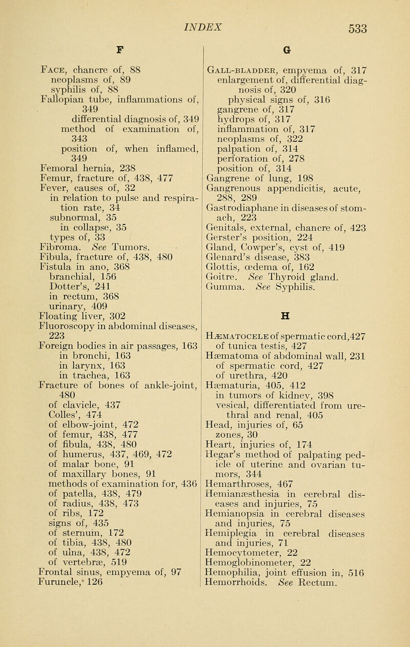 Face, chancre of, 88 neoplasms of, 89 syphilis of, 88 Fallopian tube, infianimations of, 349 differential diagnosis of, 349 method of examination of, 343 position of, when inflamed, 349 Femoral hernia, 238 Femur, fracture of, 438, 477 Fever, causes of, 32 in relation to pulse and respira- tion rate, 34 subnormal, 35 in collapse, 35 types of, 33 Fibroma. See Tumors. Fibula, fracture of, 438, 480 Fistula in ano, 368 branchial, 156 Dotter's, 241 in rectum, 368 urinary, 409 Floating liver, 302 Fluoroscopy in abdominal diseases, 223 Foreign bodies in air passages, 163 in bronchi, 163 in larynx, 163 in trachea, 163 Fracture of bones of ankle-joint, 480 of clavicle, 437 Colics', 474 of elbow-joint, 472 of femur, 438, 477 of fibula, 438, 480 of humerus, 437, 469, 472 of malar bone, 91 of maxillary bones, 91 methods of examination for, 436 of patella, 438, 479 of radius, 438, 473 of ribs, 172 signs of, 435 of sternurn, 172 of tibia, 438, 480 of ulna, 438, 472 of vertebrae, 519 Frontal sinus, empyema of, 97 Furuncle, 126 Gall-bladder, empyema of, 317 enlargement of, differential diag- nosis of, 320 physical signs of, 316 gangrene of, 317 hydrops of, 317 inflammation of, 317 neoplasms of, 322 palpation of, 314 perforation of, 278 position of, 314 Gangrene of lung, 198 Gangrenous appendicitis, acute, 288, 289 Gastrodiaphane in diseases of stom- ach, 223 Genitals, external, chancre of, 423 Gerster's position, 224 Gland, Cowper's, cyst of, 419 Glenard's disease, 383 Glottis, oedema of, 162 Goitre. See Thyroid gland. Gumma. See Syphilis. H HjEMAtocele of spermatic cord,427 of tunica testis, 427 Hsematoma of abdominal wall, 231 of spermatic cord, 427 of urethra, 420 Hgematuria, 405, 412 in tumors of kidney, 398 vesical, differentiated from ure- thral and renal, 405 Head, injuries of, 65 zones, 30 Heart, injuries of, 174 Hegar's method of palpating ped- icle of uterine and ovarian tu- mors, 344 Hemarthroses, 467 Hemian£esthesia in cerebral dis- eases and injuries, 75 Hemianopsia in cerebral diseases and injuries, 75 Hemiplegia in cerebral diseases and injuries, 71 Hemocytometer, 22 Heinoglobinometer, 22 Hemophilia, joint effusion in, 516 Hemorrhoids. See Rectum.