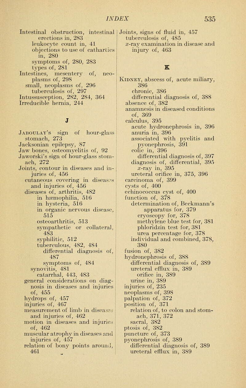 Intestinal obstruction, intestinal erections in, 283 leukocyte count in, 41 objections to use of cathartics in, 280 symptoms of, 280, 283 types of, 281 Intestines, mesentery of, neo- plasms of, 298 small, neoplasnis of, 296 tuberculosis of, 297 Intussusception, 282, 284, 364 Irreducible hernia, 244 Jaboulay's sign of hour-glass stomach, 273 Jacksonian epilepsy, 87 Jaw bones, osteomyelitis of, 92 Jaworski's sign of hour-glass stom- ach, 272 Joints, contour in diseases and in- juries of, 456 cutaneous covering in diseases and injuries of, 456 diseases of, arthritis, 482 in hfemophilia, 516 in hysteria, 516 in organic nervous disease, 515 osteoarthritis, 513 sympathetic or collateral, 483 syphilitic, 512 tuberculous, 482, 484 differential diagnosis of, 487 symptoms of, 484 synovitis, 481 catarrhal, 443, 483 general considerations on diag- nosis in diseases and injuries of, 455 hydrops of, 457 injuries of, 467 measurement of limb in diseased and injuries of, 462 motion in diseases and injuries of, 462 muscular atrophy in diseases and injuries of, 457 relation of bony points around, 461 Joints, signs of fluid in, 457 tuberculosis of, 485 x'-ray examination in disease and injury of, 463 Kidney, abscess of, acute miliary, 386 chronic, 386 differential diagnosis of, 388 absence of, 382 anamnesis in diseased conditions of, 369 calculus, 395 acute hydronephrosis in, 396 anuria in, 396 associated with pyelitis and pyonephrosis, 391 colic in, 396 differential diagnosis of, 397 diagnosis of, differential, 395 x-ray in, 395 ureteral orifice in, 375, 396 carcinoma of, 399 cysts of, 400 echinococcus cyst of, 400 function of, 378 determination of, Beckmann's apparatus for, 379 cryoscopy for, 378 methylene blue test for, 381 phloridzin test for, 381 urea percentage for, 378 individual and combined, 378, 380 fusion of, 382 hydronephrosis of, 388 differential diagnosis of, 389 ureteral efflux in, 389 orifice in, 389 urine in, 389 injuries of, 235 neoplasnis of, 398 palpation of, 372 position of, 371 relation of, to colon and stom- ach, 371, 372 sacral, 382 ptosis of, 382 puncture of, 373 pyonephrosis of, 389 differential diagnosis of, 389 ureteral efflux in, 389