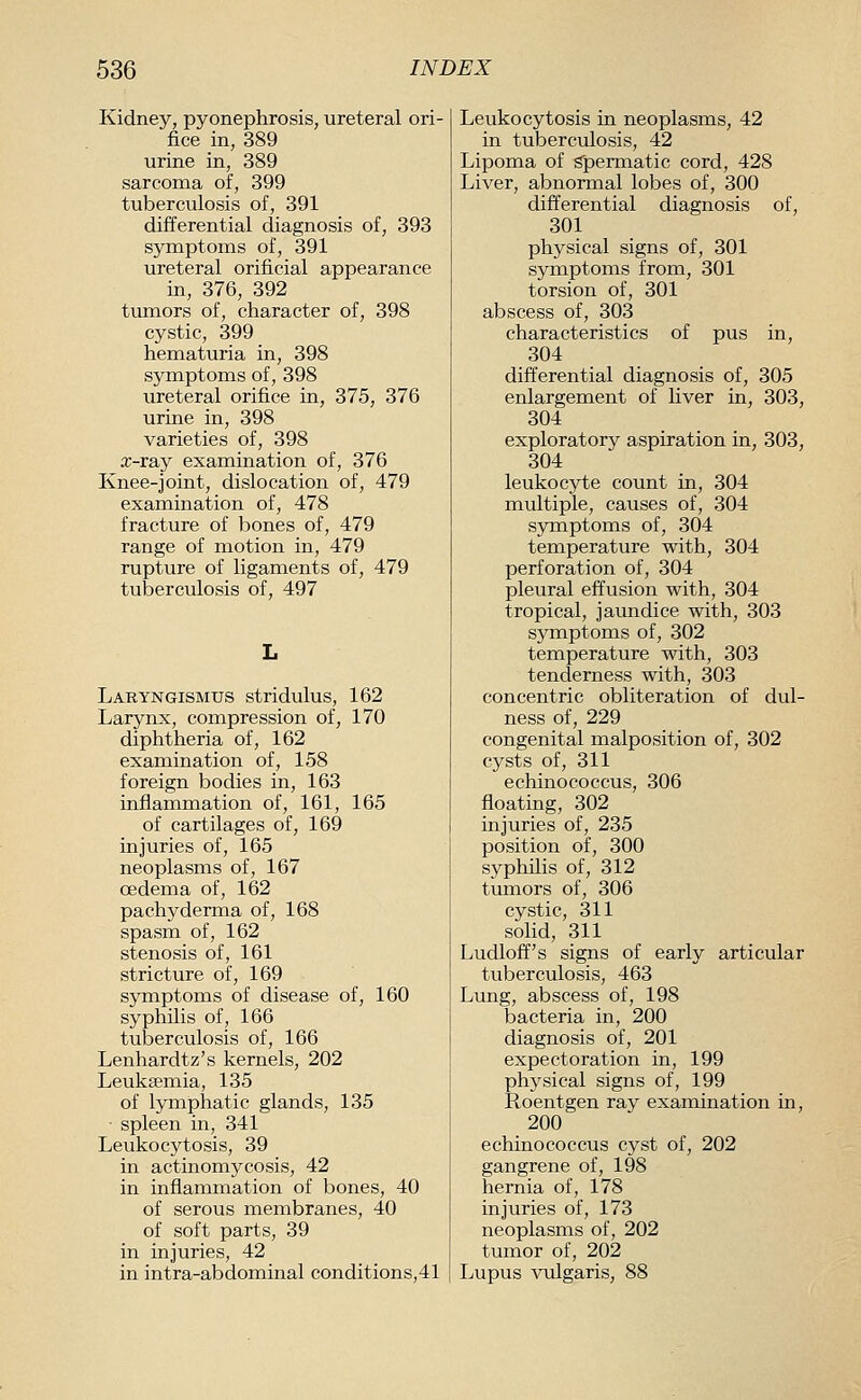 Kidney, pyonephrosis, ureteral ori- fice in, 389 urine in, 389 sarcoma of, 399 tuberculosis of, 391 differential diagnosis of, 393 symptoms of, 391 ureteral orificial appearance in, 376, 392 tumors of, character of, 398 cystic, 399 hematuria in, 398 symptoms of, 398 ureteral orifice in, 375, 376 urine in, 398 varieties of, 398 x-ray examination of, 376 Knee-joint, dislocation of, 479 examination of, 478 fracture of bones of, 479 range of motion in, 479 rupture of ligaments of, 479 tuberculosis of, 497 Laryngismus stridulus, 162 Larynx, compression of, 170 diphtheria of, 162 examination of, 158 foreign bodies in, 163 inflammation of, 161, 165 of cartilages of, 169 injuries of, 165 neoplasms of, 167 oedema of, 162 pachyderma of, 168 spasm of, 162 stenosis of, 161 stricture of, 169 symptoms of disease of, 160 syphilis of, 166 tuberculosis of, 166 Lenhardtz's kernels, 202 Leuksemia, 135 of lymphatic glands, 135 ■ spleen in, 341 Leukocytosis, 39 in actinomycosis, 42 in inflammation of bones, 40 of serous membranes, 40 of soft parts, 39 in injuries, 42 in intra-abdominal conditions,41 Leukocytosis in neoplasms, 42 in tuberculosis, 42 Lipoma of spermatic cord, 428 Liver, abnormal lobes of, 300 differential diagnosis of, 301 physical signs of, 301 symptoms from, 301 torsion of, 301 abscess of, 303 characteristics of pus in, 304 differential diagnosis of, 305 enlargement of liver in, 303, 304 exploratory aspiration in, 303, 304 leukocyte count in, 304 multiple, causes of, 304 symptoms of, 304 temperature with, 304 perforation of, 304 pleural effusion with, 304 tropical, jaundice with, 303 symptoms of, 302 temperature with, 303 tenderness with, 303 concentric obliteration of dul- ness of, 229 congenital malposition of, 302 cysts of, 311 echinococcus, 306 floating, 302 injuries of, 235 position of, 300 syphilis of, 312 tumors of, 306 cystic, 311 solid, 311 Ludloff's signs of early articular tuberculosis, 463 Lung, abscess of, 198 bacteria in, 200 diagnosis of, 201 expectoration in, 199 physical signs of, 199 Roentgen ray examination m, 200 echinococcus cyst of, 202 gangrene of, 198 hernia of, 178 injuries of, 173 neoplasms of, 202 tumor of, 202 Lupus vulgaris, 88