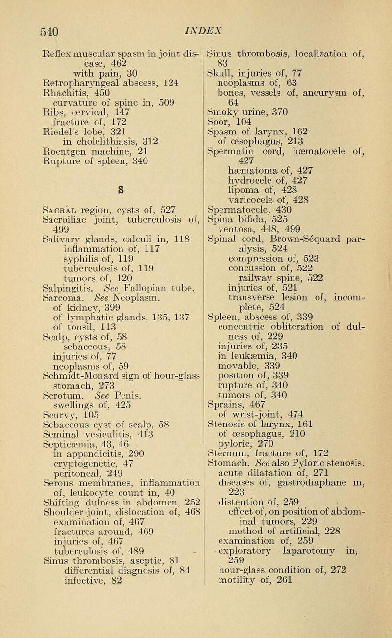 Reflex muscular spasm in joint dis- ease, 462 with pain, 30 Retropharyngeal abscess, 124 Rhachitis, 450 curvature of spine in, 509 Ribs, cervical, 147 fracture of, 172 Riedel's lobe, 321 in cholelithiasis, 312 Roentgen machine, 21 Rupture of spleen, 340 Sacral region, cysts of, 527 Sacroiliac joint, tuberculosis of, 499 Salivary glands, calculi in, 118 inflammation of, 117 syphilis of, 119 tuberculosis of, 119 tumors of, 120 Salpingitis. See Fallopian tube. Sarcoma. See Neoplasm. of kidney, 399 of lymphatic glands, 135, 137 of tonsil, 113 Scalp, cysts of, 58 sebaceous, 58 injuries of, 77 neoplasms of, 59 Schmidt-Monard sign of hour-glass stomach, 273 Scrotum. See Penis. swellings of, 425 Scurvy, 105 Sebaceous cyst of scalp, 58 Seminal vesiculitis, 413 Septicaemia, 43, 46 in appendicitis, 290 cryptogenetic, 47 peritoneal, 249 Serous membranes, inflammation of, leukocyte count in, 40 Shifting dulness in abdomen, 252 Shoulder-joint, dislocation of, 468 examination of, 467 fractures around, 469 injuries of, 467 tuberculosis of, 489 Sinus thrombosis, aseptic, 81 difl'erential diagnosis of, 84 infective, 82 Sinus thrombosis, localization of, 83 Skull, injuries of, 77 neoplasms of, 63 bones, vessels of, aneurysm of, 64 Smoky urine, 370 Soor, 104 Spasm of larynx, 162 of oesophagus, 213 Spermatic cord, hsematocele of, 427 hsematoma of, 427 hydrocele of, 427 lipoma of, 428 varicocele of, 428 Spermatocele, 430 Spina bifida, 525 ventosa, 448, 499 Spinal cord, Brown-Sequard par- alysis, 524 compression of, 523 concussion of, 522 railway spine, 522 injuries of, 521 transverse lesion of, incom- plete, 524 Spleen, abscess of, 339 concentric obliteration of dul- ness of, 229 injuries of, 235 in leukaemia, 340 movable, 339 position of, 339 rupture of, 340 tumors of, 340 Sprains, 467 of wrist-joint, 474 Stenosis of larynx, 161 of oesophagus, 210 pyloric, 270 Sternum, fracture of, 172 Stomach. See also Pyloric stenosis, acute dilatation of, 271 diseases of, gastrodiaphane in, 223 distention of, 259 effect of, on position of abdom- inal tumors, 229 method of artificial, 228 examination of, 259 exploratory laparotomy in, 259 hour-glass condition of, 272 motility of, 261