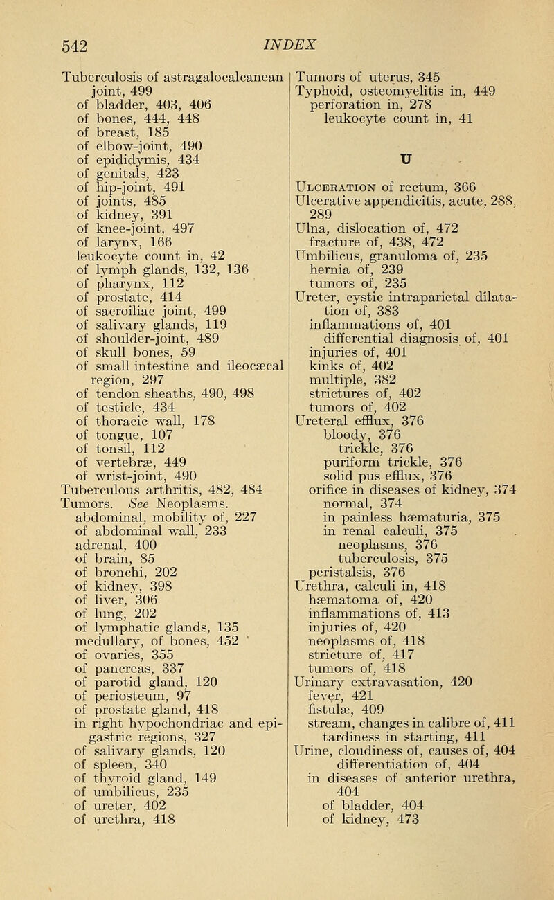 Tuberculosis of astragalocalcanean joint, 499 of bladder, 403, 406 of bones, 444, 448 of breast, 185 of elbow-joint, 490 of epididymis, 434 of genitals, 423 of hip-joint, 491 of joints, 485 of kidney, 391 of knee-joint, 497 of larynx, 166 leukocyte count in, 42 of lymph glands, 132, 136 of pharynx, 112 of prostate, 414 of sacroiliac joint, 499 of salivary glands, 119 of shoulder-joint, 489 of skull bones, 59 of small intestine and ileocsecal region, 297 of tendon sheaths, 490, 498 of testicle, 434 of thoracic wall, 178 of tongue, 107 of tonsil, 112 of vertebrae, 449 of wrist-joint, 490 Tuberculous arthritis, 482, 484 Tumors. See Neoplasms. abdominal, mobility of, 227 of abdominal wall, 233 adrenal, 400 of brain, 85 of bronchi, 202 of kidney, 398 of liA^er, 306 of lung, 202 of lymphatic glands, 135 medullary, of bones, 452 of ovaries, 355 of pancreas, 337 of parotid gland, 120 of periosteum, 97 of prostate gland, 418 in right hypochondriac and epi- gastric regions, 327 of salivary glands, 120 of spleen, 340 of thyroid gland, 149 of umbilicus, 235 of ureter, 402 of urethra, 418 Tumors of uterus, 345 Typhoid, osteomyelitis in, 449 perforation in, 278 leukocyte count in, 41 U Ulceration of rectum, 366 Ulcerative appendicitis, acute, 288. 289 Ulna, dislocation of, 472 fracture of, 438, 472 Umbilicus, granuloma of, 235 hernia of, 239 tumors of, 235 Ureter, cystic intraparietal dilata- tion of, 383 inflammations of, 401 differential diagnosis of, 401 injuries of, 401 kinks of, 402 multiple, 382 strictures of, 402 tumors of, 402 Ureteral efflux, 376 bloody, 376 trickle, 376 puriform trickle, 376 solid pus efflux, 376 orifice in diseases of kidney, 374 normal, 374 in painless hsematuria, 375 in renal calculi, 375 neoplasms, 376 tuberculosis, 375 peristalsis, 376 Urethra, calculi in, 418 hsematoma of, 420 inflammations of, 413 injuries of, 420 neoplasms of, 418 stricture of, 417 tumors of, 418 Urinary extravasation, 420 fever, 421 fistulse, 409 stream, changes in calibre of, 411 tardiness in starting, 411 Urine, cloudiness of, causes of, 404 differentiation of, 404 in diseases of anterior urethra, 404 of bladder, 404 of kidney, 473
