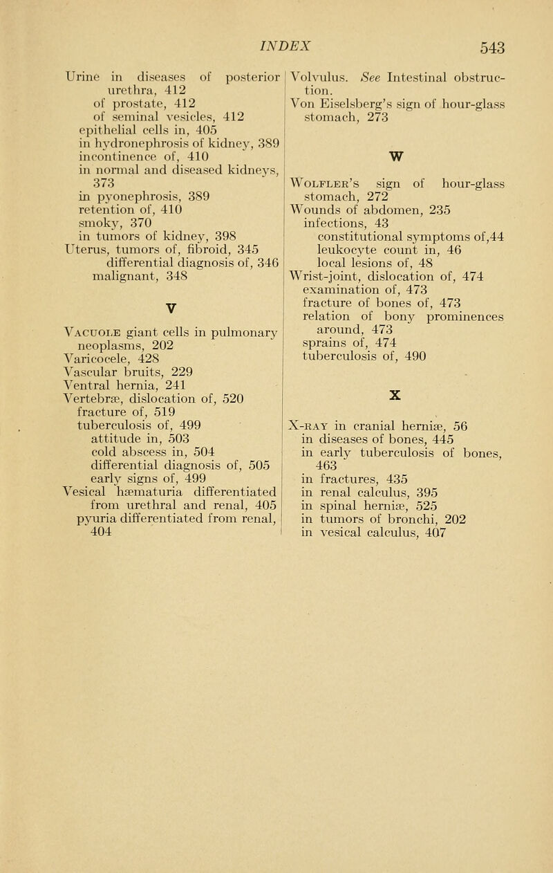 Urine in diseases of posterior urethra, 412 oi' prostate, 412 of seminal vesicles, 412 epithelial cells in, 405 in hydronephrosis of kidney, 389 incontinence of, 410 in nonnal and diseased kidneys, 373 in pj-onephrosis, 389 retention of, 410 smoky, 370 in tumors of kidney, 398 Uterus, tumors of, fibroid, 345 differential diagnosis of, 346 malignant, 348 Vacuole giant cells in pulmonary neoplasms, 202 Varicocele, 428 Vascular bruits, 229 Ventral hernia, 241 Vertebrae, dislocation of, 520 fracture of, 519 tuberculosis of, 499 attitude in, 503 cold abscess in, 504 differential diagnosis of, 505 early signs of, 499 Vesical haematuria differentiated from urethral and renal, 405 pyuria differentiated from renal, 404 Volvulus. See Intestinal obstruc- tion. Von Eiselsberg's sign of hour-glass stomach, 273 W Wolfler's sign of hour-glass stomach, 272 Wounds of abdomen, 235 infections, 43 constitutional symptoms of,44 leukocyte count in, 46 local lesions of, 48 Wrist-joint, dislocation of, 474 examination of, 473 fracture of bones of, 473 relation of bony prominences around, 473 sprains of, 474 tuberculosis of, 490 X-RAY in cranial hemise, 56 in diseases of bones, 445 in early tuberculosis of bones, 463 in fractures, 435 in renal calculus, 395 in spinal hernise, 525 in tumors of bronchi, 202 in vesical calculus, 407