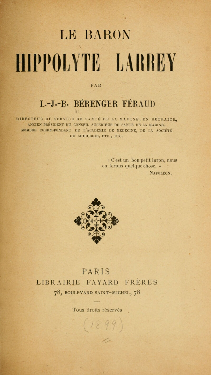 HIPPOLYTE LAHREY PAR L.-J.-B. BÉRENGER FÉRAUD OIRECTEUR DU SERVICE DE SAXTÉ DE LA MARINE, EX RETRAITE, AXCIEX PHÉSIDEXT DU COXSEIL SUPÉRIEUR DE SAXTÉ DE LA MARINE. MEMBRE CORRESPONDAXT DE l'aCADÉMIE DE MÉDECIXE, DE LA SOCIÉTÉ DE CHIRURGIE, ETC., ETC. « C'est un bon petit luron, nous en ferons quelque chose. » Napoléon. ^m PARIS LIBRAIRIE FAYARD FRÈRES 78, BOULEVARD SAINT-MICHEL, 78 Tous droits réservés I