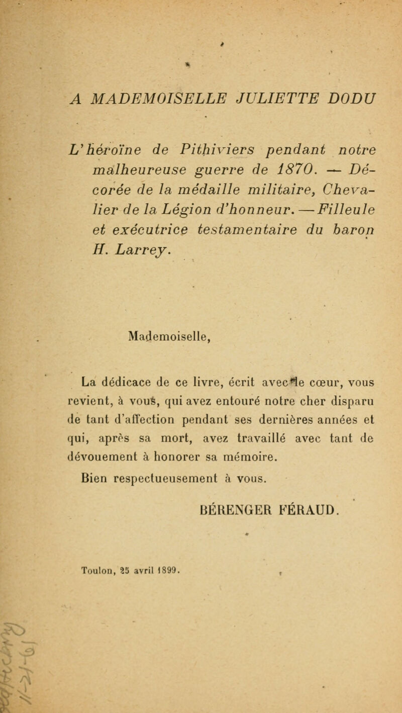 A MADEMOISELLE JULIETTE DODU L'héroïne de Pithiviers pendant notre malheureuse guerre de 1870. — Dé- corée de la médaille militaire y Cheva- lier de la Légion d'honneur. —Filleule et exécutrice testamentaire du baron H. Larrey. Mademoiselle, La dédicace de ce livre, écrit avec<1e cœur, vous revient, à voué, qui avez entouré notre cher disparu de tant d'affection pendant ses dernières années et qui, après sa mort, avez travaillé avec tant de dévouement à honorer sa mémoire. Bien respectueusement à vous. BÉRENGER FÉRAUD. Toulon, 35 avril 1899.