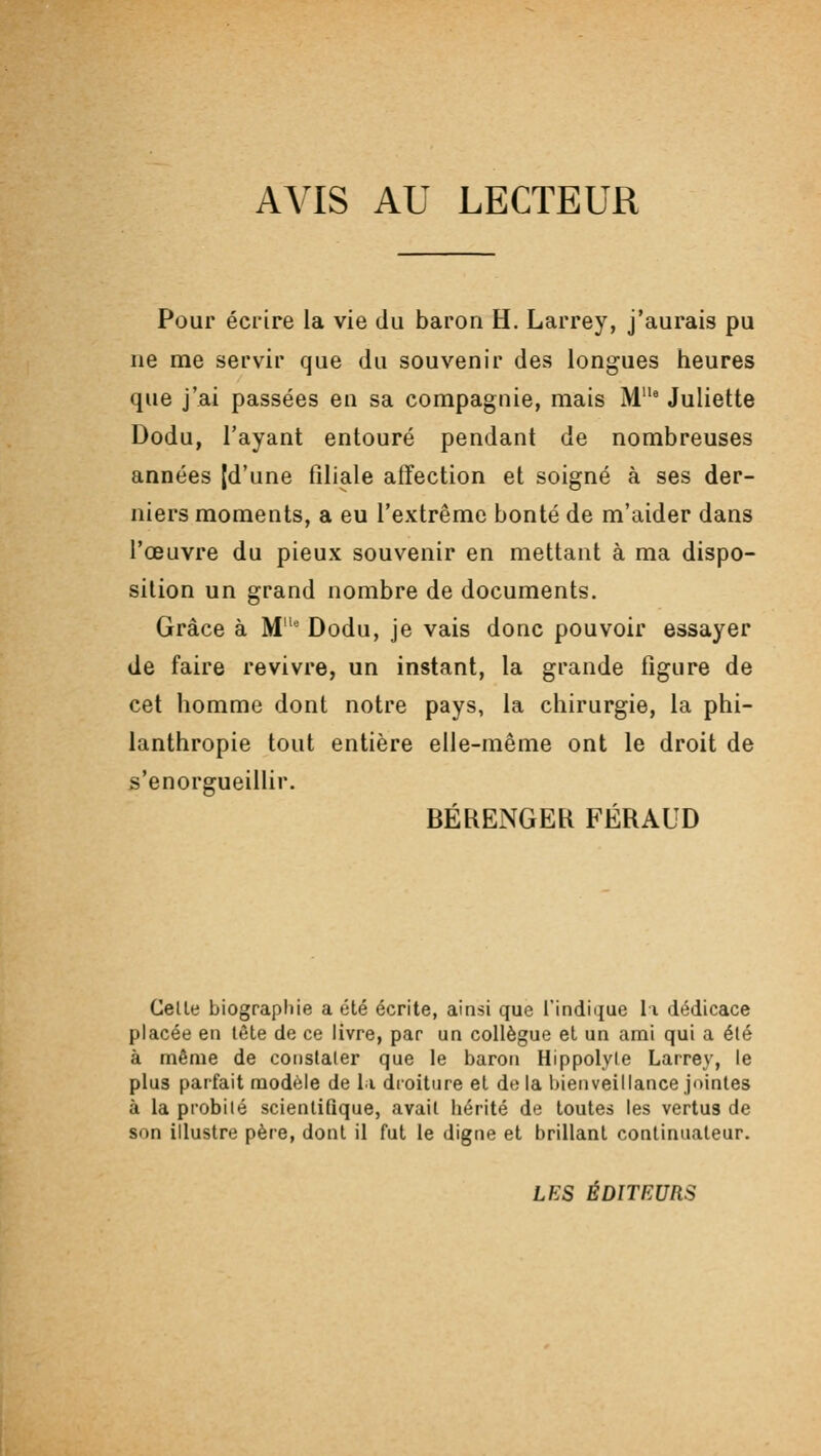 AVIS AU LECTEUR Pour écrire la vie du baron H. Larrey, j'aurais pu ne me servir que du souvenir des longues heures que j'ai passées en sa compagnie, mais M° Juliette Dodu, l'ayant entouré pendant de nombreuses années [d'une filiale affection et soigné à ses der- niers moments, a eu l'extrême bonté de m'aider dans l'œuvre du pieux souvenir en mettant à ma dispo- sition un grand nombre de documents. Grâce à M* Dodu, je vais donc pouvoir essayer de faire revivre, un instant, la grande figure de cet homme dont notre pays, la chirurgie, la phi- lanthropie tout entière elle-même ont le droit de s'enorgueillir. BÉRENGEK FÉRAUD Celle biograpliie a été écrite, ainsi que l'indique li dédicace placée en tête de ce livre, par un collègue et un ami qui a été à même de conslaler que le baron Hippolyle Larrey, le plus parfait modèle de li droiture et de la bienveillance jointes à la probilé scientifique, avait hérité de toutes les vertus de son illustre père, dont il fut le digne et brillant continuateur. LES ÉDITEURS