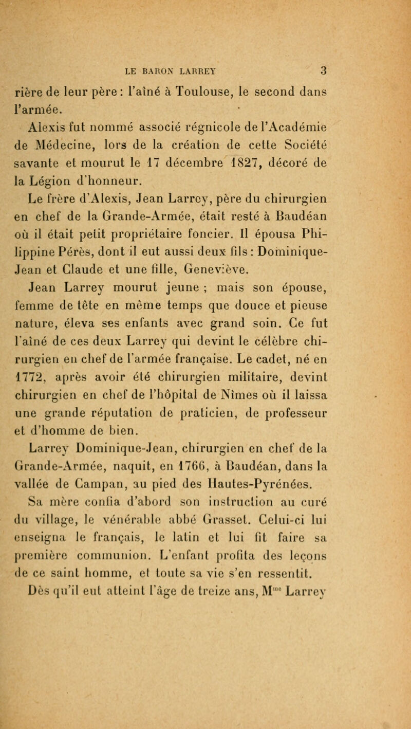 rière de leur père : l'aîné à Toulouse, le second dans l'armée. Alexis fut nommé associé régnicole de l'Académie de Médecine, lors de la création de cette Société savante et mourut le 17 décembre 1827, décoré de la Légion d'honneur. Le frère d'Alexis, Jean Larrcy, père du chirurgien en chef de la Grande-Armée, était resté à Baudéan où il était petit propriétaire foncier. Il épousa Phi- lippine Pérès, dont il eut aussi deux fils : Dominique- Jean et Claude et une fille, Geneviève. Jean Larrey mourut jeune ; mais son épouse, femme de tête en même temps que douce et pieuse nature, éleva ses enfants avec grand soin. Ce fut l'aîné de ces deux Larrcy qui devint le célèbre chi- rurgien en chef de l'armée française. Le cadet, né en 1772, après avoir été chirurgien militaire, devint chirurgien en chef de l'hôpital de Nîmes où il laissa une grande réputation de praticien, de professeur et d'homme de bien. Larrey Dominique-Jean, chirurgien en chef de la Grande-Armée, naquit, en 1760, à Baudéan, dans la vallée de Campan, au pied des llautes-Pyrénées. Sa mère confia d'abord son instruction au curé (lu village, le vénérabb; abbé Grasset. Celui-ci lui enseigna le français, le latin et lui fit faire sa j)remière communion. L'enfant profita des leçons (le ce saint homme, et toute sa vie s'en ressentit. Des qu'il eut atteint l'âge de treize ans, M' Larrey