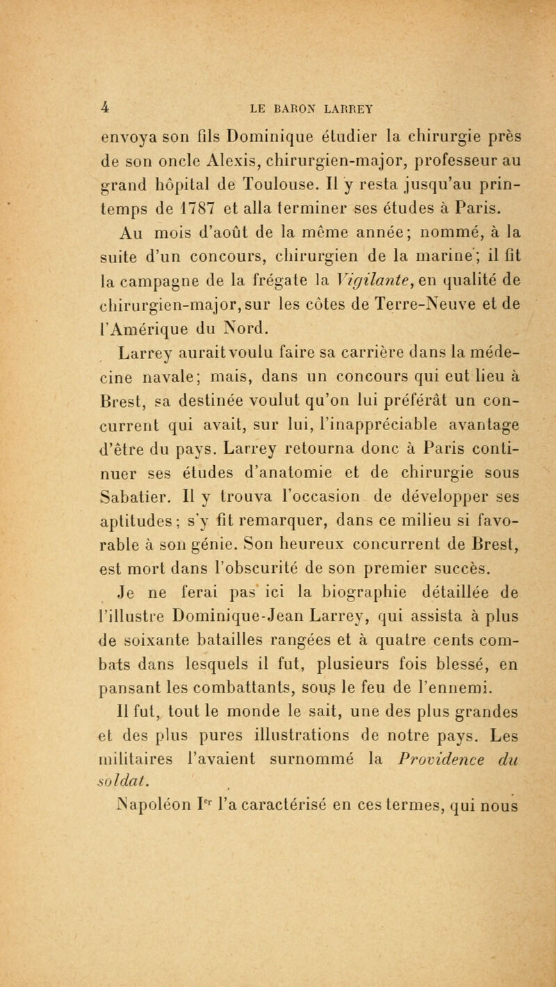 envoya son fils Dominique étudier la chirurgie près de son oncle Alexis, chirurgien-major, professeur au grand hôpital de Toulouse. Il y resta jusqu'au prin- temps de 1787 et alla terminer ses études à Paris, Au mois d'août de la même année; nommé, à la suite d'un concours, chirurgien de la marine ; il fit la campagne de la frégate la Vigilante, ew qualité de chirurgien-major, sur les côtes de Terre-Neuve et de l'Amérique du Nord. Larrey aurait voulu faire sa carrière dans la méde- cine navale; mais, dans un concours qui eut lieu à Brest, sa destinée voulut qu'on lui préférât un con- current qui avait, sur lui, l'inappréciable avantage d'être du pays. Larrey retourna donc à Paris conti- nuer ses études d'anatomie et de chirurgie sous Sabatier. Il y trouva l'occasion de développer ses aptitudes ; s'y fit remarquer, dans ce milieu si favo- rable à son génie. Son heureux concurrent de Brest, est mort dans l'obscurité de son premier succès. Je ne ferai pas ici la biographie détaillée de l'illustre Dominique-Jean Larrey, qui assista à plus de soixante batailles rangées et à quatre cents com- bats dans lesquels il fut, plusieurs fois blessé, en pansant les combattants, sou^ le feu de l'ennemi. Il fut, tout le monde le sait, une des plus grandes et des plus pures illustrations de notre pays. Les militaires l'avaient surnommé la Providence du soldat. Napoléon V' l'a caractérisé en ces termes, qui nous