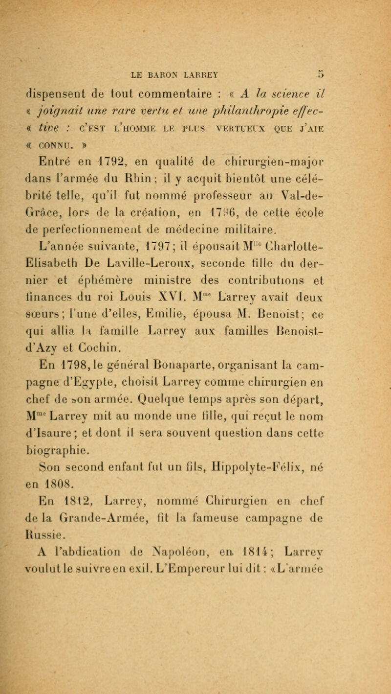 dispensent de tout commentaire : «. A la science il « joignait une rare vertu et une philanthropie effec- « tive : c'est l'homme le puis vertueux que j'aie « CONNU. J) Entré en 1792, en qualité de chirurgien-major dans l'armée du Rliin ; il y acquit bientôt une célé- brité telle, qu'il fut nommé professeur au Val-de- Gràce, lors de la création, en 17H6, de cette école de perfectionnement de médecine militaire. L'année suivante, 1797; il épousait M'^ Charlotte- Elisabeth De Laville-Leroux, seconde tîlle du der- nier et éphémère ministre des contributions et finances du roi Louis XVI, M' Larrey avait deux sœurs; l'une d'elles, Emilie, épousa M. Benoist; ce qui allia li famille Larrey aux familles Benoist- d'Azy et Gochin. En 1798,1e général Bonaparte, organisant la cam- pagne d'Egypte, choisit Larrey comme chirurgien en chef de son armée. Quelque temps après son départ, M° Larrey mit au monde une lille, (jui reçut le nom d'Isaure; et dont il sera souvent question dans cette biographie. Son second enfant fut un fils, Hippolyte-Félix, né en 1808. En 1812, Larrey, nommé Chirurgien en chef de la Grande-Armée, lit la fameuse campagne de Russie. A l'abdication de Najioléon, en. 1814; Larrey voulut le suivre en exil. L'Em[)ereur lui dit : (.(L'armée