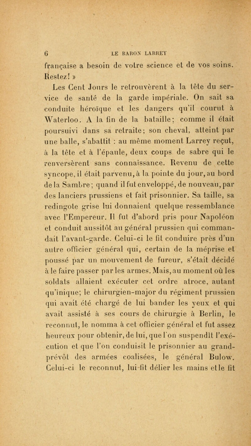 française a besoin de votre science et de vos soins. Restez! » Les Cent Jours le retrouvèrent à la tête du ser- vice de santé de la garde impériale. On sait sa conduite héroïque et les dangers qu'il courut à Waterloo. A la fin de la bataille; comme il était poursuivi dans sa retraite; son cheval, atteint par une balle, s'abattit : au même moment Larrey reçut, à la tête et à l'épaule, deux coups de sabre qui le renversèrent sans connaissance. Revenu de cette syncope, il était parvenu, à la pointe du jour, au bord de la Sambre ; quand il fat enveloppé, de nouveau, par des lanciers prussiens et fait prisonnier. Sa taille, sa redingote grise lui donnaient quelque ressemblance avec l'Empereur. Il fut d'abord pris pour Napoléon et conduit aussitôt au général prussien qui comman- dait l'avant-garde. Celui-ci le fit conduire près d'un autre officier général qui, certain de la méprise et poussé par un mouvement de fureur, s'était décidé à le faire passer par les armes. Mais, au moment où les soldats allaient exécuter cet ordre atroce, autant qu'inique; le chirurgien-major du régiment prussien qui avait été chargé de lui bander les yeux et qui avait assisté à ses cours de chirurgie à Berlin, le reconnut, le nomma à cet officier général et fut assez heureux pour obtenir, de lui, que l'on suspendît l'exé- cution et que l'on conduisit le prisonnier au grand- prévôt des armées coalisées, le général Bulow. Celui-ci le reconnut, lui fit délier les mains elle fit