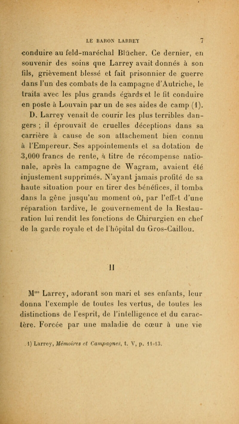 conduire au feld-maréchal Blûcher. Ce dernier, en souvenir des soins que Larrey avait donnés à son fils, grièvement blessé et fait prisonnier de guerre dans l'un des combats de la campagne d'Autriche, le traita avec les plus grands égards et le fit conduire «n poste à Louvain par un de ses aides de camp (1). D. Larrey venait de courir les plus terribles dan- gers ; il éprouvait de cruelles déceptions dans sa carrière à cause de son attachement bien connu à l'Empereur. Ses appointements et sa dotation de 3,000 francs de rente, à titre de récompense natio- nale, après la campagne de Wagram, avaient été injustement supprimés. N'ayant jamais profité de sa haute situation pour on tirer des bénéfices, il tomba dans la gêne jusqu'au moment oii, par l'effet d'une réparation tardive, le gouvernement de la Restau- ration lui rendit les fonctions de Chirurgien en chef ■de la garde royale et de l'hôpital du Gros-Caillou. 11 M' Larrey, adorant son mari et ses enfants, leur <lonna l'exemple de toutes les vertus, de toutes les distinctions de l'esprit, de l'intelligence et du carac- tère. Forcée par une malatlie de cœur à une vie 1) Larrey, Mémoires et Campagnes, t. V, p. 11-13.