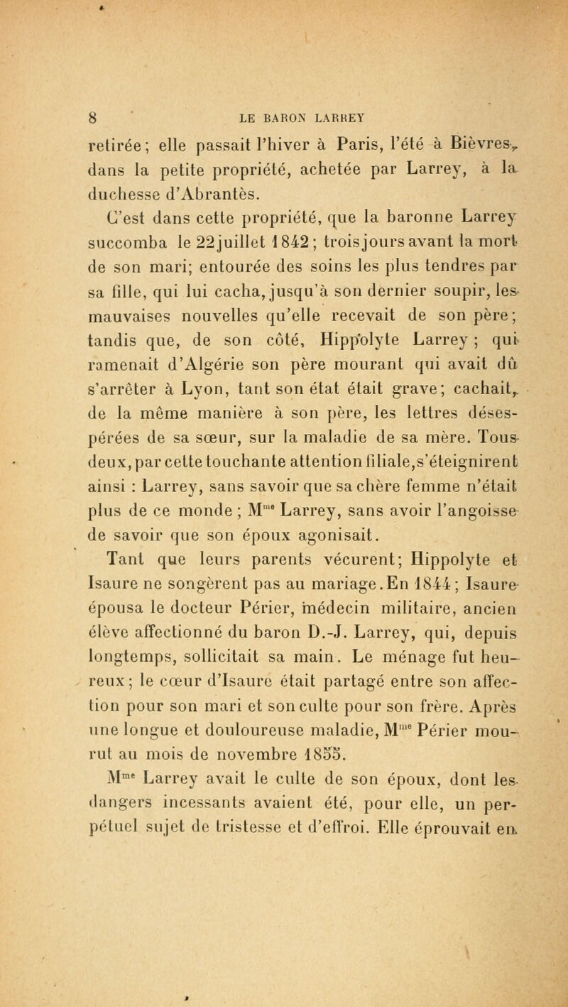 retirée; elle passait l'hiver à Paris, l'été à Bièvres> dans la petite propriété, achetée par Larrey, à la duchesse d'Abrantès. C'est dans cette propriété, (]ue la baronne Larrey succomba le 22 juillet i 842 ; trois jours avant la mort de son mari; entourée des soins les plus tendres par sa fille, qui lui cacha, jusqu'à son dernier soupir, les- mauvaises nouvelles qu'elle recevait de son père; tandis que, de son côté, Hipp'olyte Larrey ; qui> ramenait d'Algérie son père mourant qui avait dû s'arrêter à Lyon, tant son état était grave; cachait^ de la même manière à son père, les lettres déses- pérées de sa sœur, sur la maladie de sa mère. Tous- deux, par celte touchante attention filiale,s'éteignirent ainsi : Larrey, sans savoir que sa chère femme n'était plus de ce monde ; M Larrey, sans avoir l'angoisse de savoir que son époux agonisait. Tant que leurs parents vécurent; Hippolyte et Isaure ne songèrent pas au mariage.En 1844 ; Isaure- épousa le docteur Perler, hiédecin militaire, ancien élève affectionné du baron D.-J. Larrey, qui, depuis longtemps, sollicitait sa main. Le ménage fut heu- reux ; le cœur d'Isaure était partagé entre son affec- tion pour son mari et son culte pour son frère. Après une longue et douloureuse maladie. M'' Périer mou- rut au mois de novembre 1855. M* Larrey avait le culte de son époux, dont les «langers incessants avaient été, pour elle, un per- pcUiel sujet de tristesse et d'effroi. Elle éprouvait en.