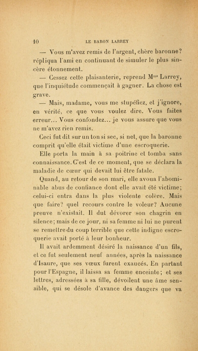 — Vous m'avez remis de l'argent, chère baronne? répliqua l'ami en continuant de simuler le plus sin- cère étonnement. — Cessez cette plaisanterie, reprend M'° Larrey, que l'inquiétude commençait à gagner. La chose est grave. — Mais, madame, vous me stupéfiez, et j'ignore, en vérité, ce que vous voulez dire. Vous faites erreur... Vous confondez... je vous assure que vous ne m'avez rien remis. Ceci fut dit sur un ton si sec, si net, que la baronne comprit qu'elle était victime d'une escroquerie. Elle porta la main à sa poitrine et tomba sans connaissance. C'est de ce moment, que se déclara la maladie de cœur qui devait lui être fatale. Quand, au retour de son mari, elle avoua l'abomi- nable abus de confiance dont elle avait été victime; celui-ci entra dans la plus violente colère. Mais que faire? quel recours contre le voleur? Aucune preuve n'existait. Il dut dévorer son chagrin en silence ; mais de ce jour, ni sa femme ni lui ne purent se remettre du coup terrible que cette indigne escro- querie avait porté à leur bonheur. Il avait ardemment désiré la naissance d'un fils, et ce fut seulement neuf aunées, après la naissance d'isaure, que ses vœux furent exaucés. En partant pour l'Espagne, il laissa sa femme enceinte; et ses lettres, adressées à sa fille, dévoilent une âme sen- sible, qui se désole d'avance des dangers que va